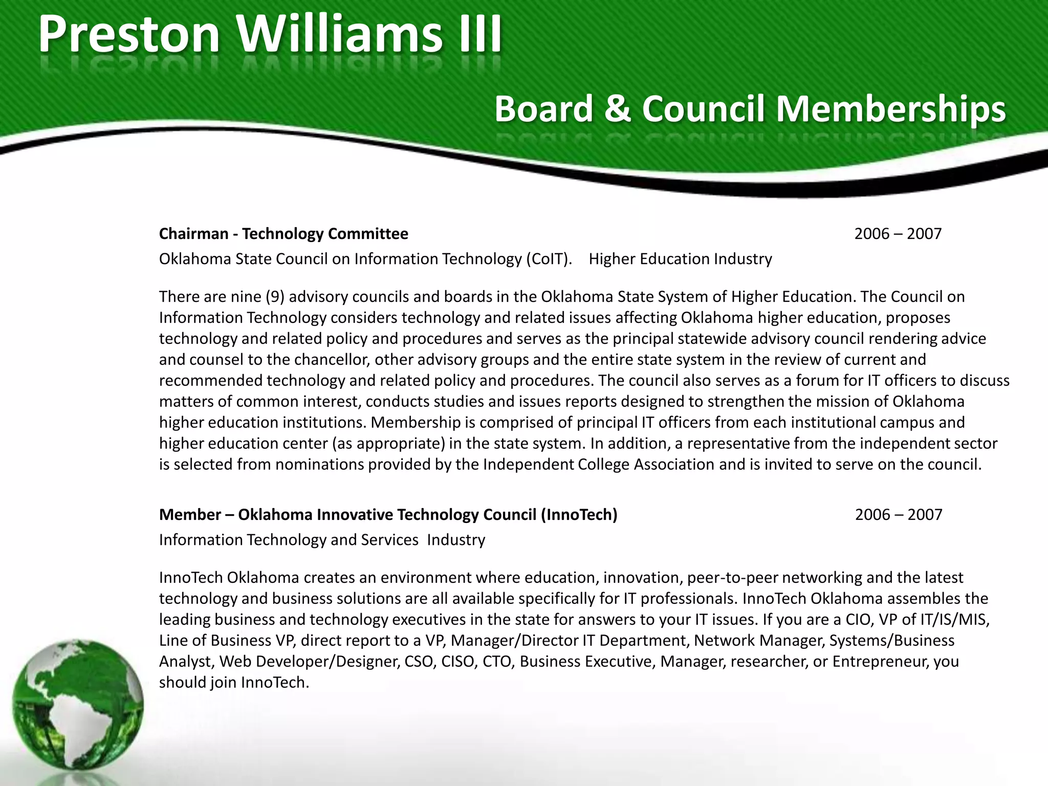 Preston Williams III
                                                     Board & Council Memberships

     Chairman - Technology Committee                                                                      2006 – 2007
     Oklahoma State Council on Information Technology (CoIT). Higher Education Industry

     There are nine (9) advisory councils and boards in the Oklahoma State System of Higher Education. The Council on
     Information Technology considers technology and related issues affecting Oklahoma higher education, proposes
     technology and related policy and procedures and serves as the principal statewide advisory council rendering advice
     and counsel to the chancellor, other advisory groups and the entire state system in the review of current and
     recommended technology and related policy and procedures. The council also serves as a forum for IT officers to discuss
     matters of common interest, conducts studies and issues reports designed to strengthen the mission of Oklahoma
     higher education institutions. Membership is comprised of principal IT officers from each institutional campus and
     higher education center (as appropriate) in the state system. In addition, a representative from the independent sector
     is selected from nominations provided by the Independent College Association and is invited to serve on the council.

     Member – Oklahoma Innovative Technology Council (InnoTech)                                           2006 – 2007
     Information Technology and Services Industry

     InnoTech Oklahoma creates an environment where education, innovation, peer-to-peer networking and the latest
     technology and business solutions are all available specifically for IT professionals. InnoTech Oklahoma assembles the
     leading business and technology executives in the state for answers to your IT issues. If you are a CIO, VP of IT/IS/MIS,
     Line of Business VP, direct report to a VP, Manager/Director IT Department, Network Manager, Systems/Business
     Analyst, Web Developer/Designer, CSO, CISO, CTO, Business Executive, Manager, researcher, or Entrepreneur, you
     should join InnoTech.
 