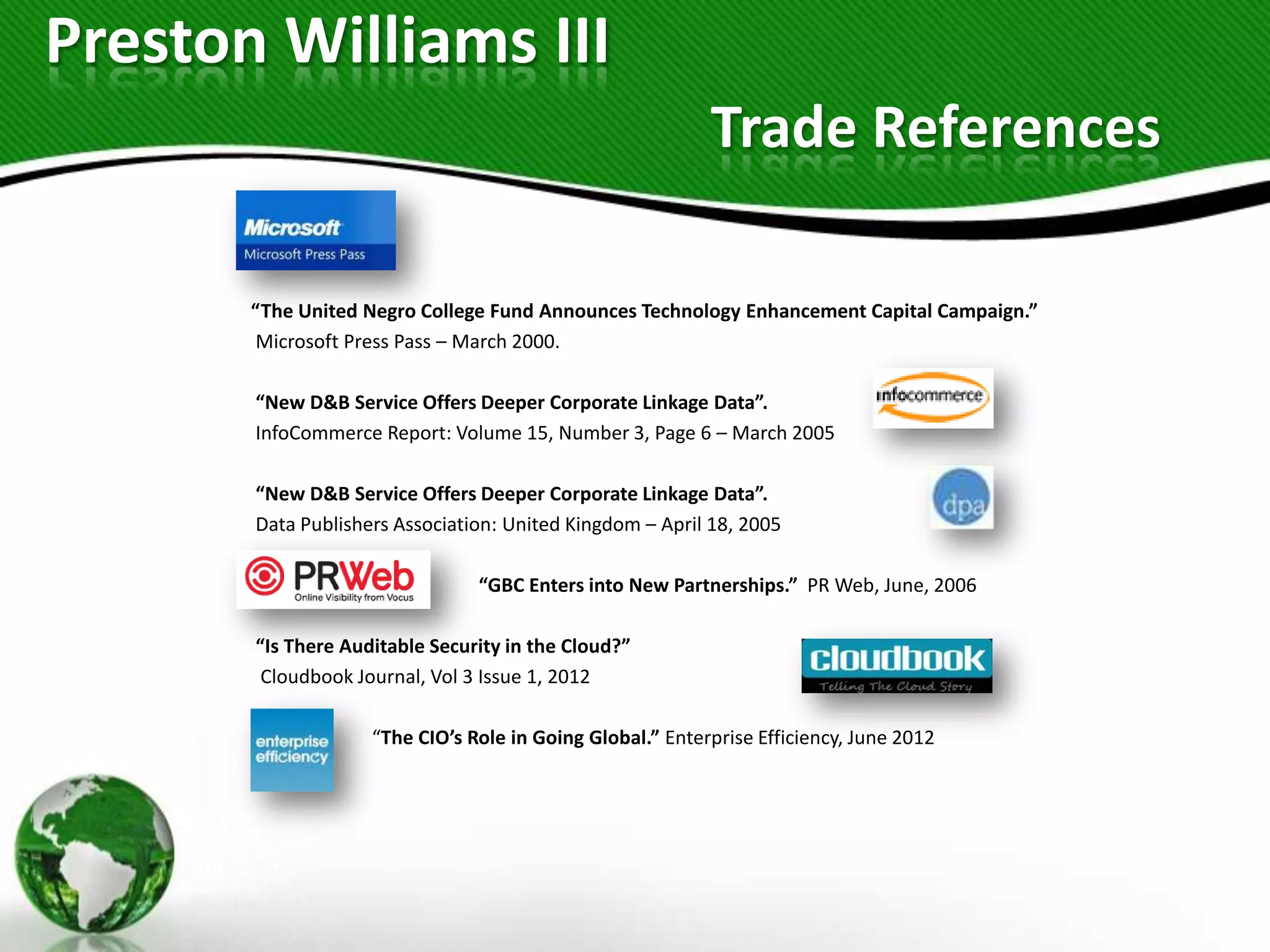 Preston Williams III
                                                           Trade References

       “The United Negro College Fund Announces Technology Enhancement Capital Campaign.”
       Microsoft Press Pass – March 2000.

       “New D&B Service Offers Deeper Corporate Linkage Data”.
       InfoCommerce Report: Volume 15, Number 3, Page 6 – March 2005

       “New D&B Service Offers Deeper Corporate Linkage Data”.
       Data Publishers Association: United Kingdom – April 18, 2005

                                “GBC Enters into New Partnerships.” PR Web, June, 2006

       “Is There Auditable Security in the Cloud?”
        Cloudbook Journal, Vol 3 Issue 1, 2012

                    “The CIO’s Role in Going Global.” Enterprise Efficiency, June 2012
 