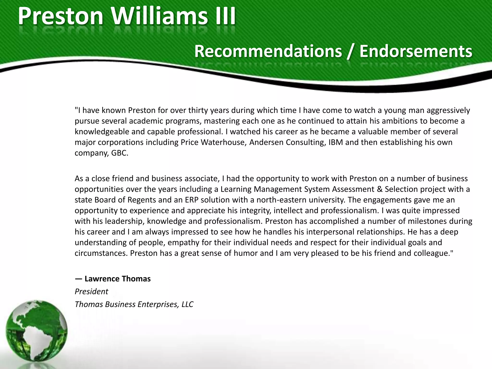 Preston Williams III
                                        Recommendations / Endorsements

     "I have known Preston for over thirty years during which time I have come to watch a young man aggressively
     pursue several academic programs, mastering each one as he continued to attain his ambitions to become a
     knowledgeable and capable professional. I watched his career as he became a valuable member of several
     major corporations including Price Waterhouse, Andersen Consulting, IBM and then establishing his own
     company, GBC.

     As a close friend and business associate, I had the opportunity to work with Preston on a number of business
     opportunities over the years including a Learning Management System Assessment & Selection project with a
     state Board of Regents and an ERP solution with a north-eastern university. The engagements gave me an
     opportunity to experience and appreciate his integrity, intellect and professionalism. I was quite impressed
     with his leadership, knowledge and professionalism. Preston has accomplished a number of milestones during
     his career and I am always impressed to see how he handles his interpersonal relationships. He has a deep
     understanding of people, empathy for their individual needs and respect for their individual goals and
     circumstances. Preston has a great sense of humor and I am very pleased to be his friend and colleague."

     — Lawrence Thomas
     President
     Thomas Business Enterprises, LLC
 