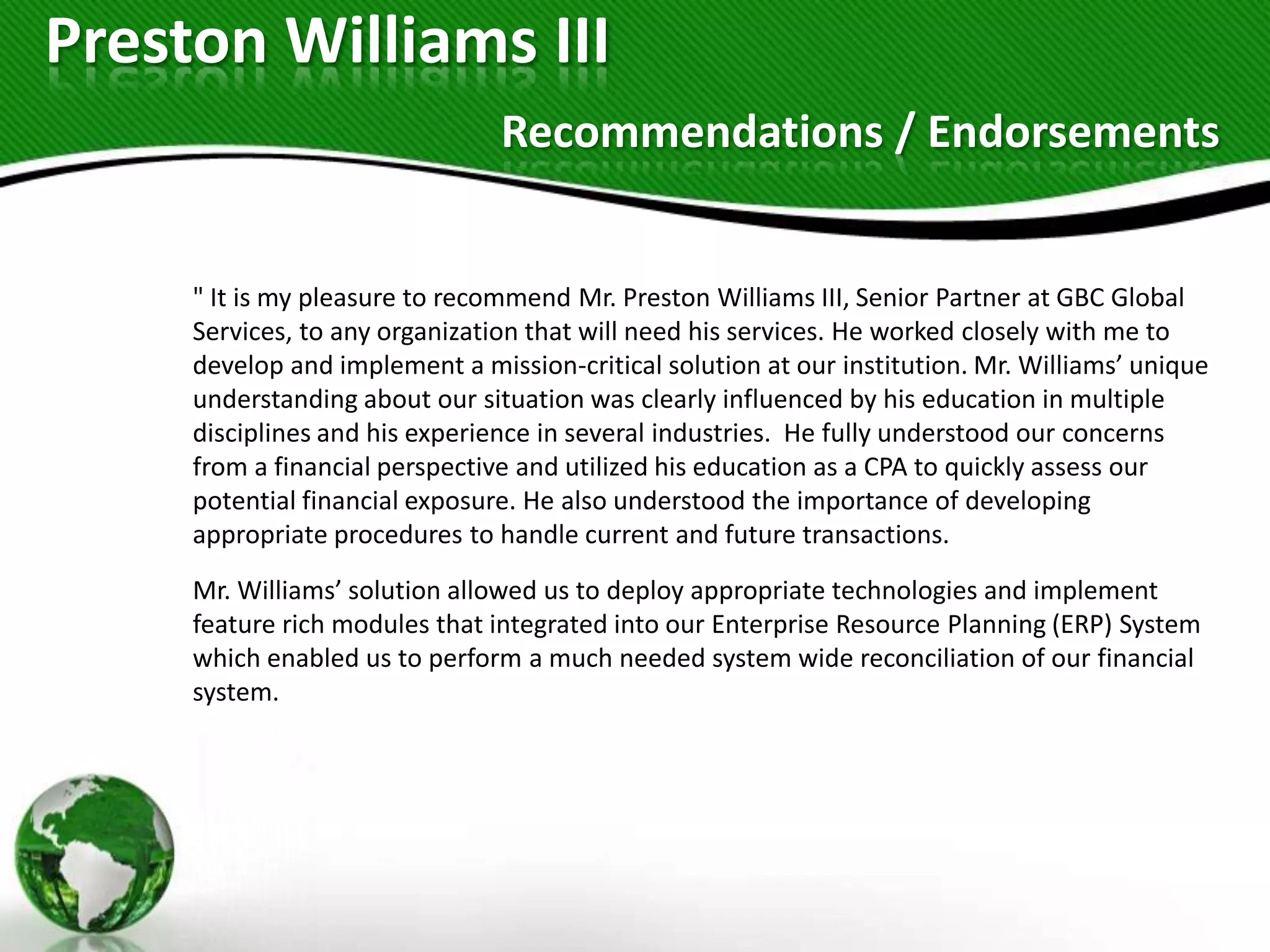 Preston Williams III
                                Recommendations / Endorsements


     " It is my pleasure to recommend Mr. Preston Williams III, Senior Partner at GBC Global
     Services, to any organization that will need his services. He worked closely with me to
     develop and implement a mission-critical solution at our institution. Mr. Williams’ unique
     understanding about our situation was clearly influenced by his education in multiple
     disciplines and his experience in several industries. He fully understood our concerns
     from a financial perspective and utilized his education as a CPA to quickly assess our
     potential financial exposure. He also understood the importance of developing
     appropriate procedures to handle current and future transactions.
     Mr. Williams’ solution allowed us to deploy appropriate technologies and implement
     feature rich modules that integrated into our Enterprise Resource Planning (ERP) System
     which enabled us to perform a much needed system wide reconciliation of our financial
     system.
 