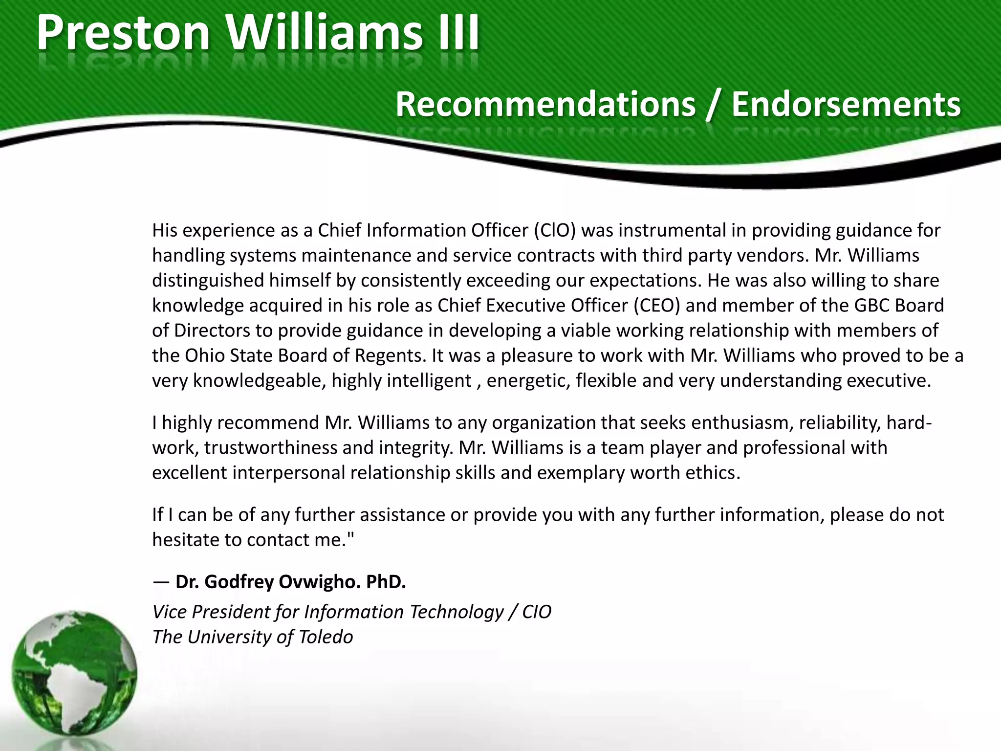 Preston Williams III
                                  Recommendations / Endorsements


     His experience as a Chief Information Officer (ClO) was instrumental in providing guidance for
     handling systems maintenance and service contracts with third party vendors. Mr. Williams
     distinguished himself by consistently exceeding our expectations. He was also willing to share
     knowledge acquired in his role as Chief Executive Officer (CEO) and member of the GBC Board
     of Directors to provide guidance in developing a viable working relationship with members of
     the Ohio State Board of Regents. It was a pleasure to work with Mr. Williams who proved to be a
     very knowledgeable, highly intelligent , energetic, flexible and very understanding executive.

     I highly recommend Mr. Williams to any organization that seeks enthusiasm, reliability, hard-
     work, trustworthiness and integrity. Mr. Williams is a team player and professional with
     excellent interpersonal relationship skills and exemplary worth ethics.

     If I can be of any further assistance or provide you with any further information, please do not
     hesitate to contact me."

     — Dr. Godfrey Ovwigho. PhD.
     Vice President for Information Technology / CIO
     The University of Toledo
 