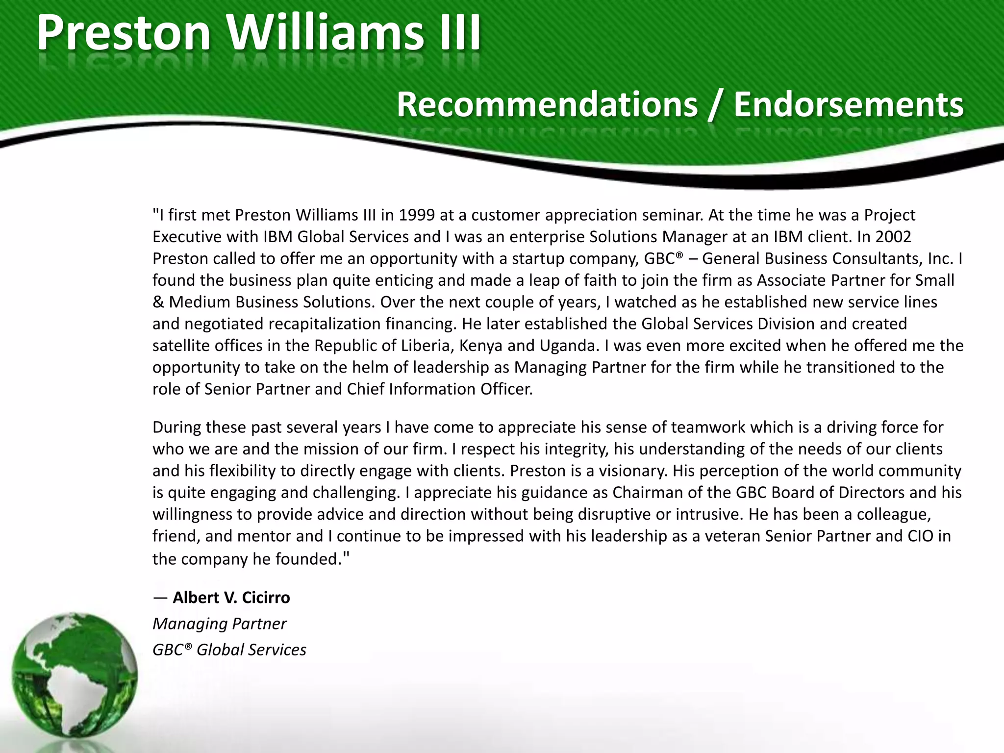 Preston Williams III
                                       Recommendations / Endorsements

     "I first met Preston Williams III in 1999 at a customer appreciation seminar. At the time he was a Project
     Executive with IBM Global Services and I was an enterprise Solutions Manager at an IBM client. In 2002
     Preston called to offer me an opportunity with a startup company, GBC® – General Business Consultants, Inc. I
     found the business plan quite enticing and made a leap of faith to join the firm as Associate Partner for Small
     & Medium Business Solutions. Over the next couple of years, I watched as he established new service lines
     and negotiated recapitalization financing. He later established the Global Services Division and created
     satellite offices in the Republic of Liberia, Kenya and Uganda. I was even more excited when he offered me the
     opportunity to take on the helm of leadership as Managing Partner for the firm while he transitioned to the
     role of Senior Partner and Chief Information Officer.

     During these past several years I have come to appreciate his sense of teamwork which is a driving force for
     who we are and the mission of our firm. I respect his integrity, his understanding of the needs of our clients
     and his flexibility to directly engage with clients. Preston is a visionary. His perception of the world community
     is quite engaging and challenging. I appreciate his guidance as Chairman of the GBC Board of Directors and his
     willingness to provide advice and direction without being disruptive or intrusive. He has been a colleague,
     friend, and mentor and I continue to be impressed with his leadership as a veteran Senior Partner and CIO in
     the company he founded."

     — Albert V. Cicirro
     Managing Partner
     GBC® Global Services
 