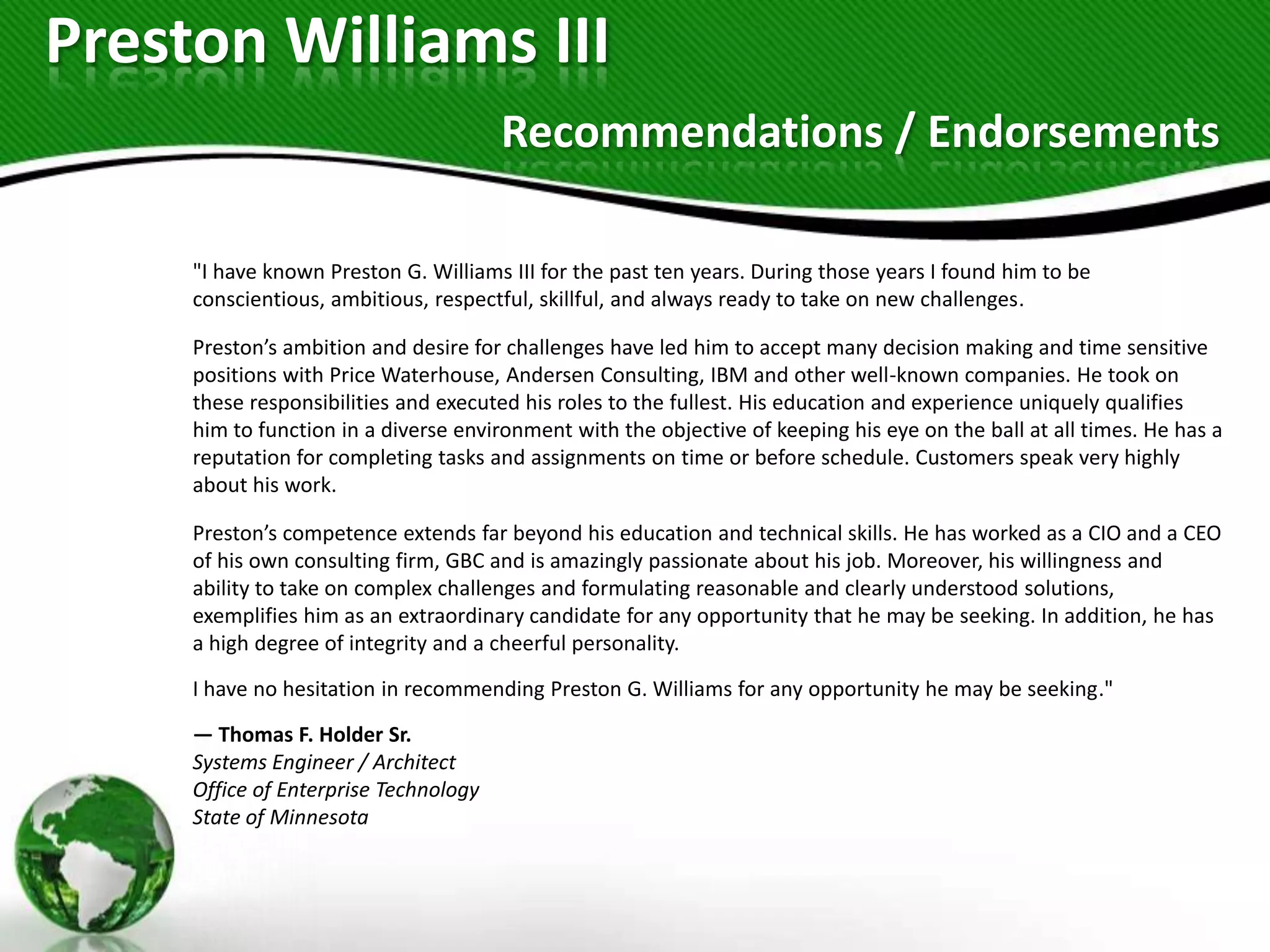 Preston Williams III
                                       Recommendations / Endorsements

     "I have known Preston G. Williams III for the past ten years. During those years I found him to be
     conscientious, ambitious, respectful, skillful, and always ready to take on new challenges.

     Preston’s ambition and desire for challenges have led him to accept many decision making and time sensitive
     positions with Price Waterhouse, Andersen Consulting, IBM and other well-known companies. He took on
     these responsibilities and executed his roles to the fullest. His education and experience uniquely qualifies
     him to function in a diverse environment with the objective of keeping his eye on the ball at all times. He has a
     reputation for completing tasks and assignments on time or before schedule. Customers speak very highly
     about his work.

     Preston’s competence extends far beyond his education and technical skills. He has worked as a CIO and a CEO
     of his own consulting firm, GBC and is amazingly passionate about his job. Moreover, his willingness and
     ability to take on complex challenges and formulating reasonable and clearly understood solutions,
     exemplifies him as an extraordinary candidate for any opportunity that he may be seeking. In addition, he has
     a high degree of integrity and a cheerful personality.
     I have no hesitation in recommending Preston G. Williams for any opportunity he may be seeking."

     — Thomas F. Holder Sr.
     Systems Engineer / Architect
     Office of Enterprise Technology
     State of Minnesota
 