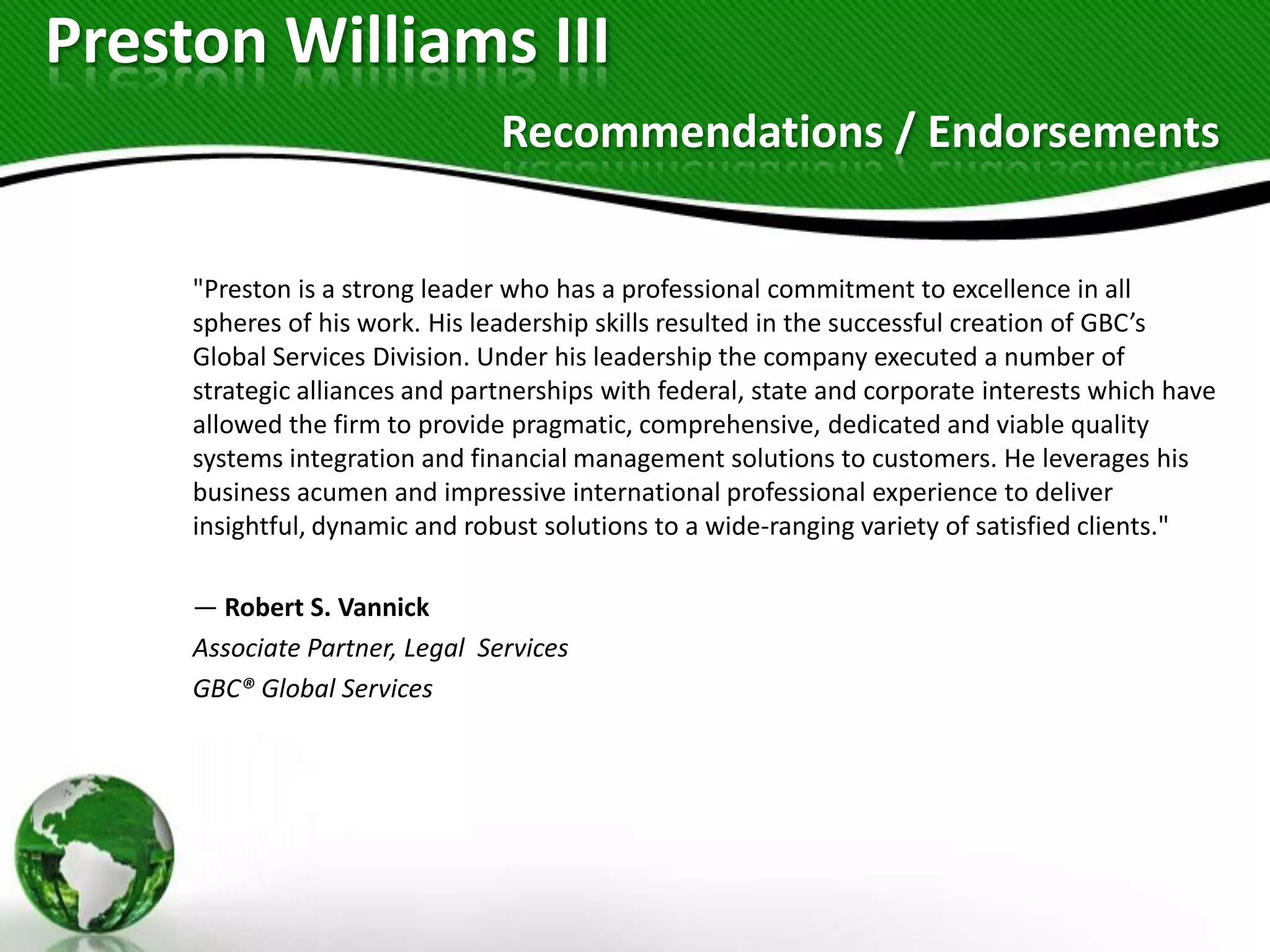 Preston Williams III
                                Recommendations / Endorsements


     "Preston is a strong leader who has a professional commitment to excellence in all
     spheres of his work. His leadership skills resulted in the successful creation of GBC’s
     Global Services Division. Under his leadership the company executed a number of
     strategic alliances and partnerships with federal, state and corporate interests which have
     allowed the firm to provide pragmatic, comprehensive, dedicated and viable quality
     systems integration and financial management solutions to customers. He leverages his
     business acumen and impressive international professional experience to deliver
     insightful, dynamic and robust solutions to a wide-ranging variety of satisfied clients."

     — Robert S. Vannick
     Associate Partner, Legal Services
     GBC® Global Services
 