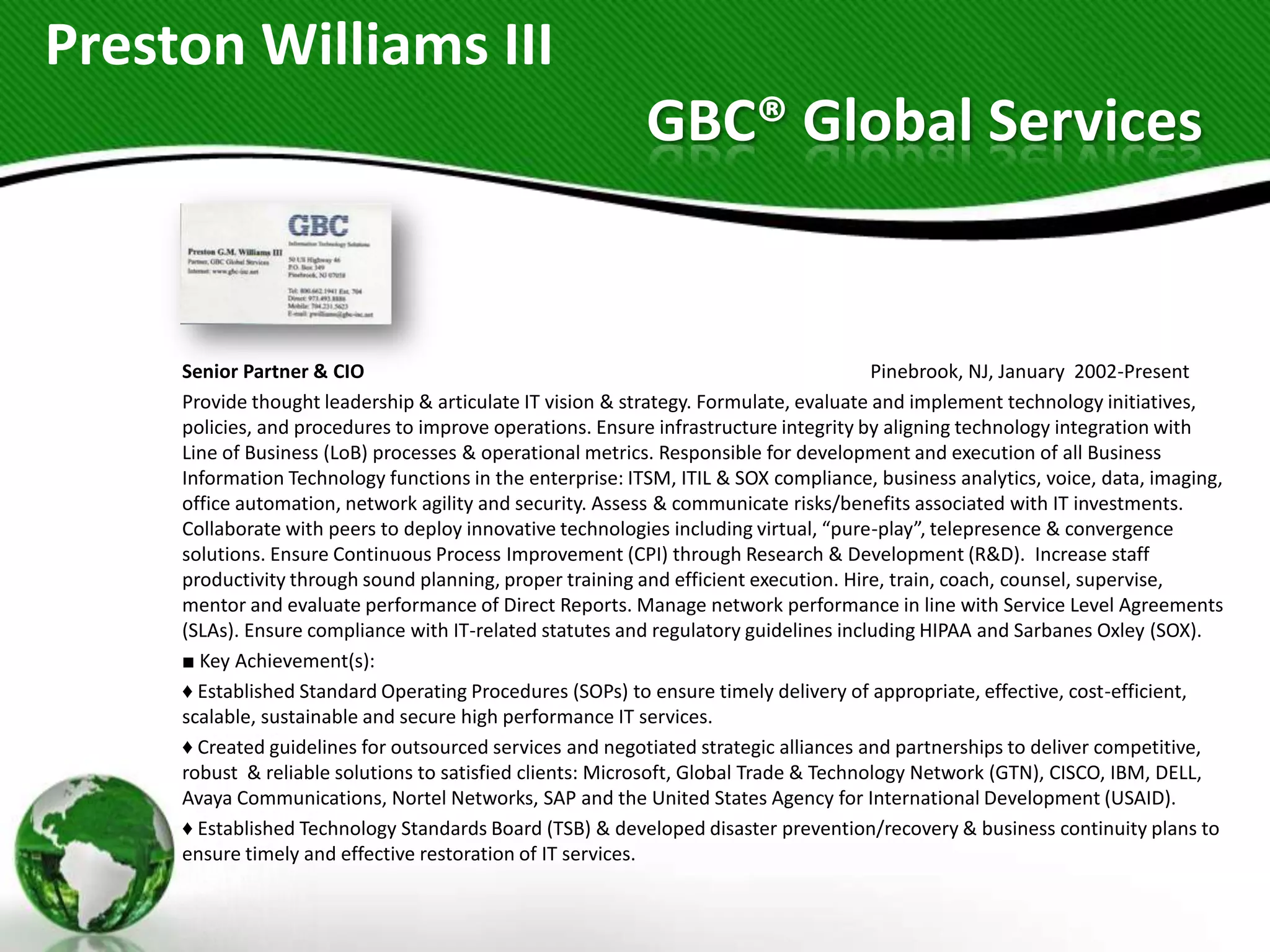 Preston Williams III
                                                           GBC® Global Services


     Senior Partner & CIO                                                              Pinebrook, NJ, January 2002-Present
     Provide thought leadership & articulate IT vision & strategy. Formulate, evaluate and implement technology initiatives,
     policies, and procedures to improve operations. Ensure infrastructure integrity by aligning technology integration with
     Line of Business (LoB) processes & operational metrics. Responsible for development and execution of all Business
     Information Technology functions in the enterprise: ITSM, ITIL & SOX compliance, business analytics, voice, data, imaging,
     office automation, network agility and security. Assess & communicate risks/benefits associated with IT investments.
     Collaborate with peers to deploy innovative technologies including virtual, “pure-play”, telepresence & convergence
     solutions. Ensure Continuous Process Improvement (CPI) through Research & Development (R&D). Increase staff
     productivity through sound planning, proper training and efficient execution. Hire, train, coach, counsel, supervise,
     mentor and evaluate performance of Direct Reports. Manage network performance in line with Service Level Agreements
     (SLAs). Ensure compliance with IT-related statutes and regulatory guidelines including HIPAA and Sarbanes Oxley (SOX).
     ■ Key Achievement(s):
     ♦ Established Standard Operating Procedures (SOPs) to ensure timely delivery of appropriate, effective, cost-efficient,
     scalable, sustainable and secure high performance IT services.
     ♦ Created guidelines for outsourced services and negotiated strategic alliances and partnerships to deliver competitive,
     robust & reliable solutions to satisfied clients: Microsoft, Global Trade & Technology Network (GTN), CISCO, IBM, DELL,
     Avaya Communications, Nortel Networks, SAP and the United States Agency for International Development (USAID).
     ♦ Established Technology Standards Board (TSB) & developed disaster prevention/recovery & business continuity plans to
     ensure timely and effective restoration of IT services.
 