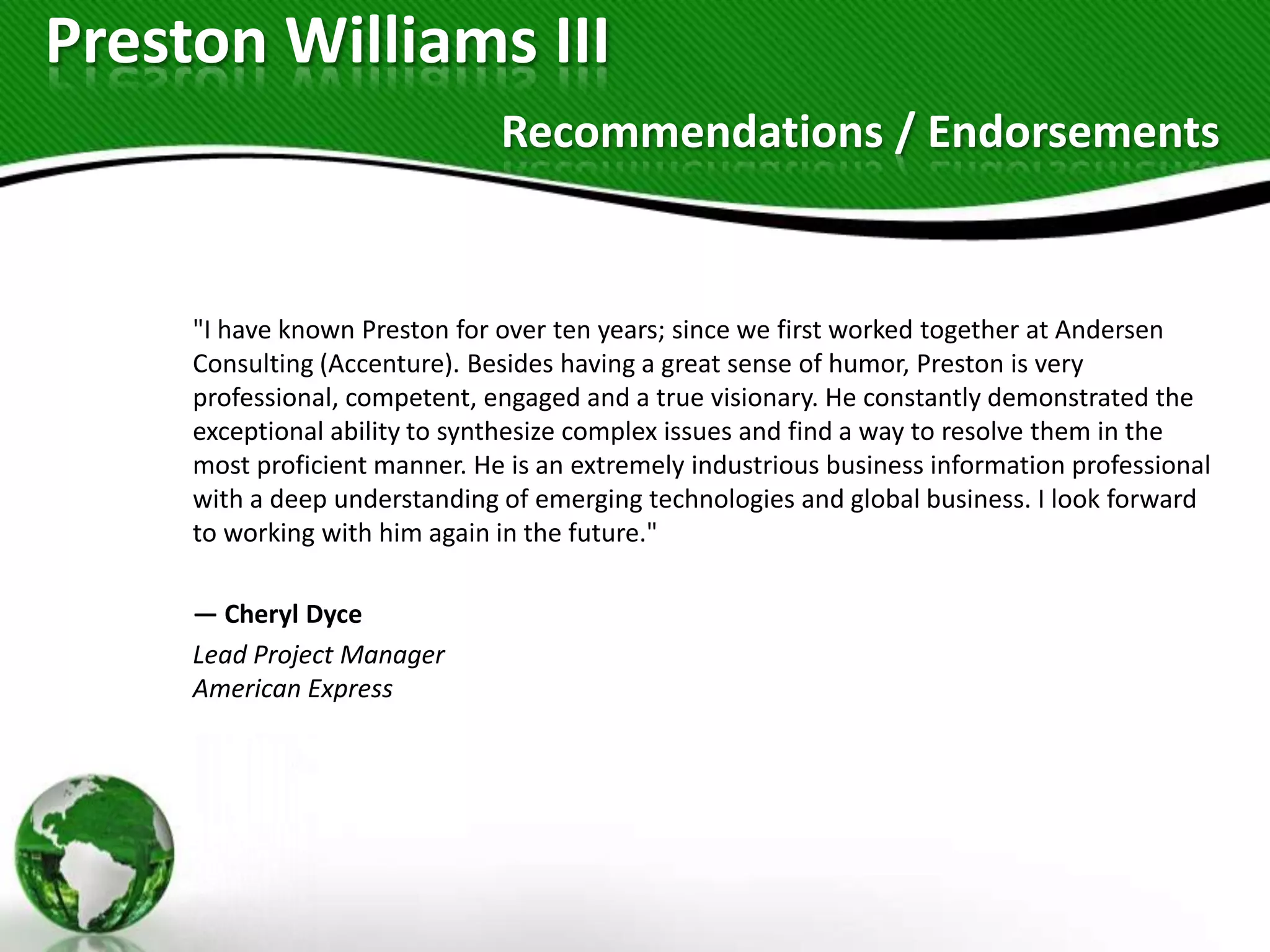 Preston Williams III
                               Recommendations / Endorsements


     "I have known Preston for over ten years; since we first worked together at Andersen
     Consulting (Accenture). Besides having a great sense of humor, Preston is very
     professional, competent, engaged and a true visionary. He constantly demonstrated the
     exceptional ability to synthesize complex issues and find a way to resolve them in the
     most proficient manner. He is an extremely industrious business information professional
     with a deep understanding of emerging technologies and global business. I look forward
     to working with him again in the future."

     — Cheryl Dyce
     Lead Project Manager
     American Express
 