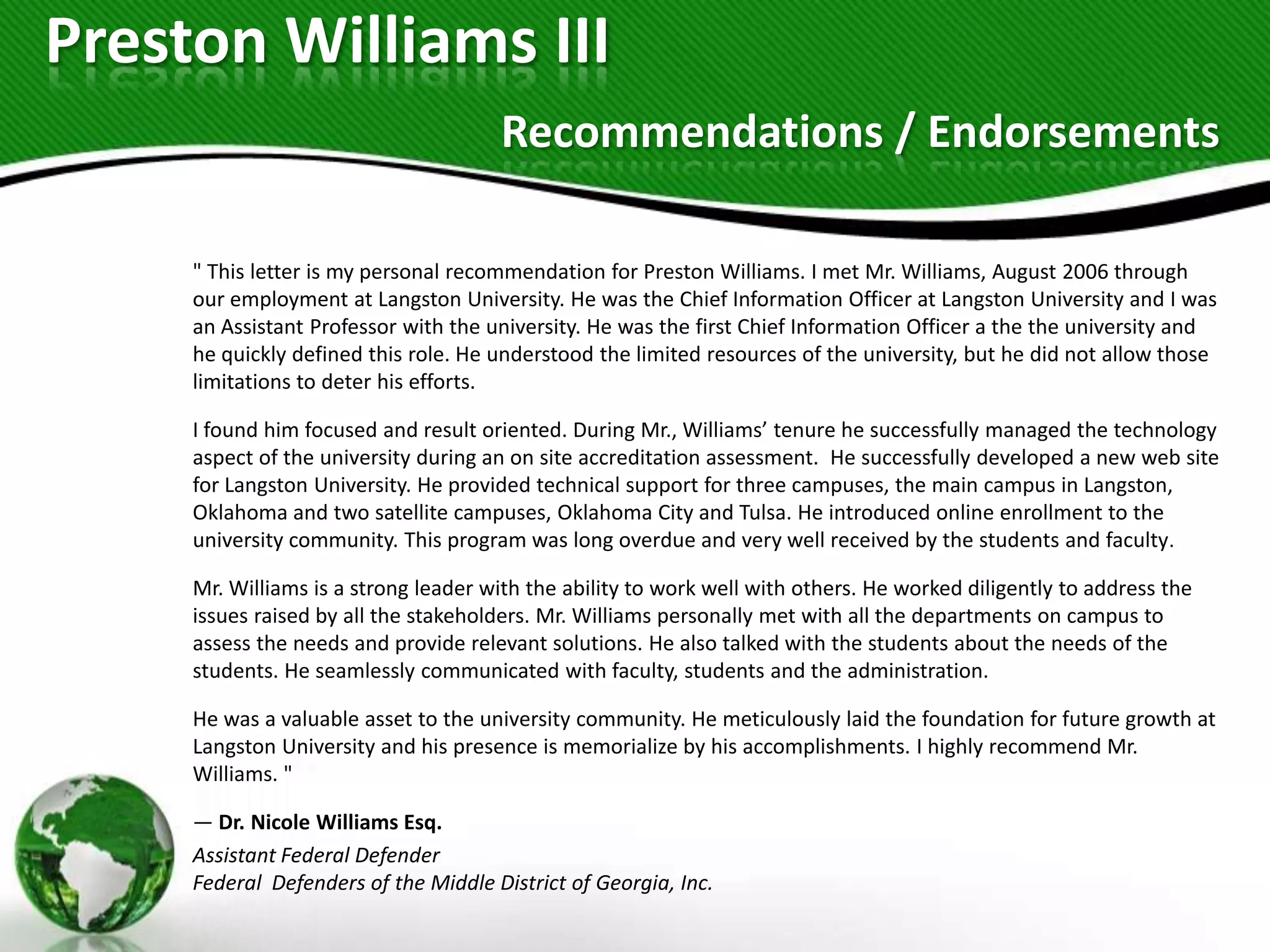 Preston Williams III
                                      Recommendations / Endorsements

     " This letter is my personal recommendation for Preston Williams. I met Mr. Williams, August 2006 through
     our employment at Langston University. He was the Chief Information Officer at Langston University and I was
     an Assistant Professor with the university. He was the first Chief Information Officer a the the university and
     he quickly defined this role. He understood the limited resources of the university, but he did not allow those
     limitations to deter his efforts.

     I found him focused and result oriented. During Mr., Williams’ tenure he successfully managed the technology
     aspect of the university during an on site accreditation assessment. He successfully developed a new web site
     for Langston University. He provided technical support for three campuses, the main campus in Langston,
     Oklahoma and two satellite campuses, Oklahoma City and Tulsa. He introduced online enrollment to the
     university community. This program was long overdue and very well received by the students and faculty.

     Mr. Williams is a strong leader with the ability to work well with others. He worked diligently to address the
     issues raised by all the stakeholders. Mr. Williams personally met with all the departments on campus to
     assess the needs and provide relevant solutions. He also talked with the students about the needs of the
     students. He seamlessly communicated with faculty, students and the administration.

     He was a valuable asset to the university community. He meticulously laid the foundation for future growth at
     Langston University and his presence is memorialize by his accomplishments. I highly recommend Mr.
     Williams. "

     — Dr. Nicole Williams Esq.
     Assistant Federal Defender
     Federal Defenders of the Middle District of Georgia, Inc.
 