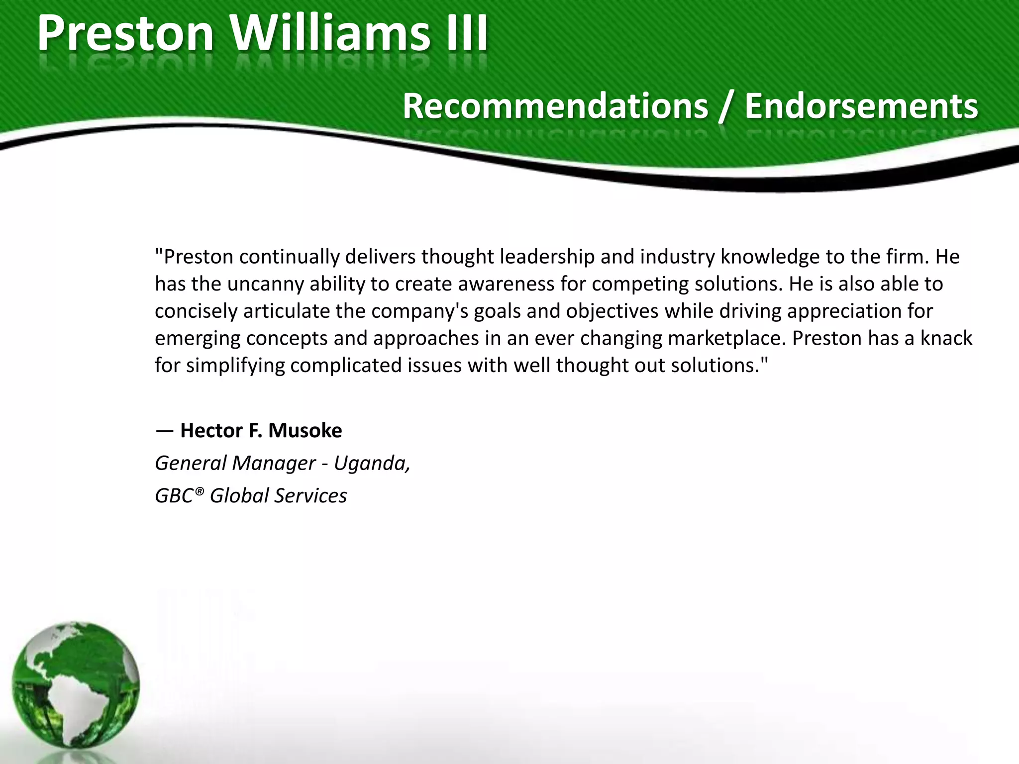 Preston Williams III
                               Recommendations / Endorsements


     "Preston continually delivers thought leadership and industry knowledge to the firm. He
     has the uncanny ability to create awareness for competing solutions. He is also able to
     concisely articulate the company's goals and objectives while driving appreciation for
     emerging concepts and approaches in an ever changing marketplace. Preston has a knack
     for simplifying complicated issues with well thought out solutions."

     — Hector F. Musoke
     General Manager - Uganda,
     GBC® Global Services
 