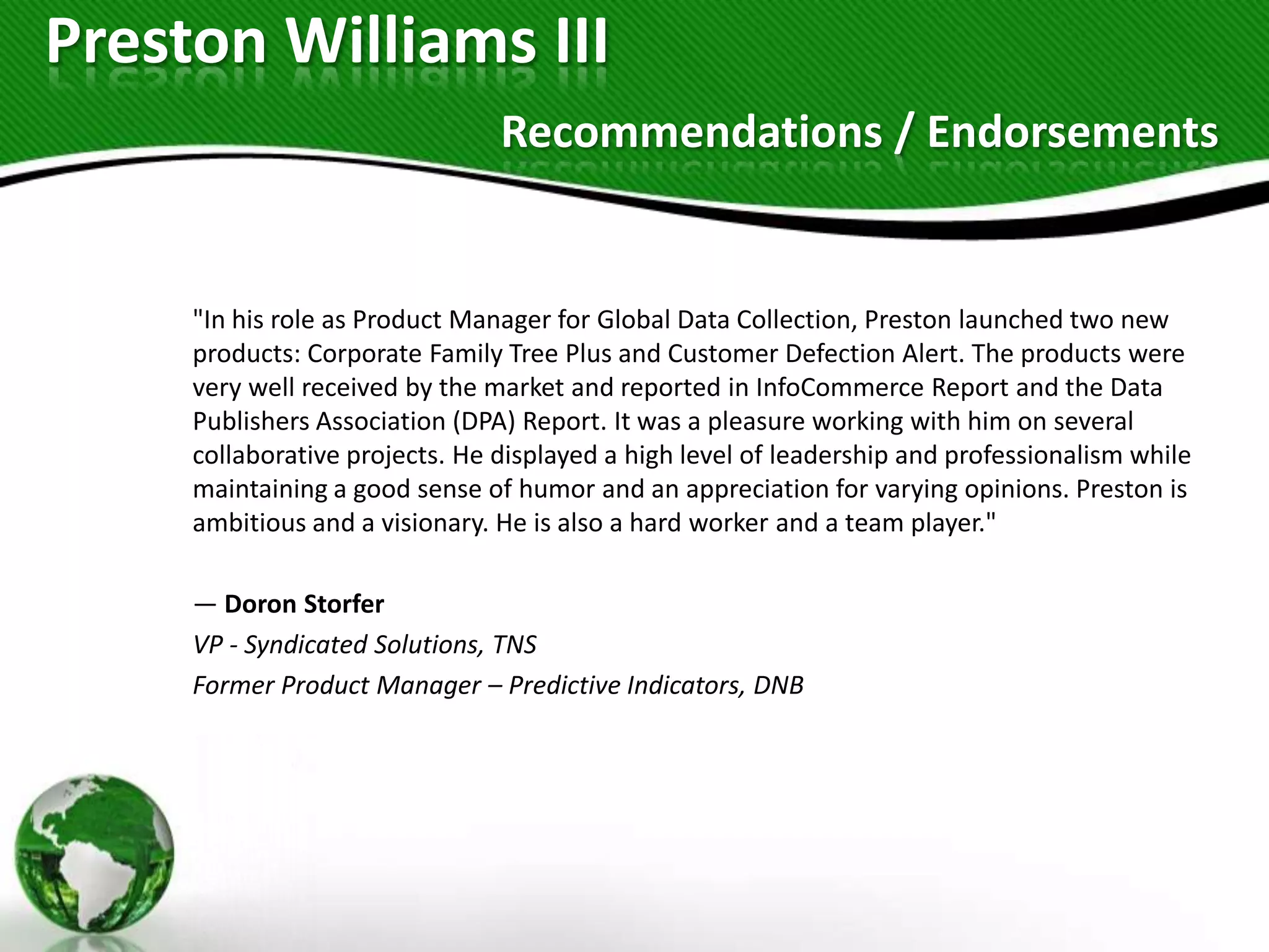 Preston Williams III
                                Recommendations / Endorsements


     "In his role as Product Manager for Global Data Collection, Preston launched two new
     products: Corporate Family Tree Plus and Customer Defection Alert. The products were
     very well received by the market and reported in InfoCommerce Report and the Data
     Publishers Association (DPA) Report. It was a pleasure working with him on several
     collaborative projects. He displayed a high level of leadership and professionalism while
     maintaining a good sense of humor and an appreciation for varying opinions. Preston is
     ambitious and a visionary. He is also a hard worker and a team player."

     — Doron Storfer
     VP - Syndicated Solutions, TNS
     Former Product Manager – Predictive Indicators, DNB
 