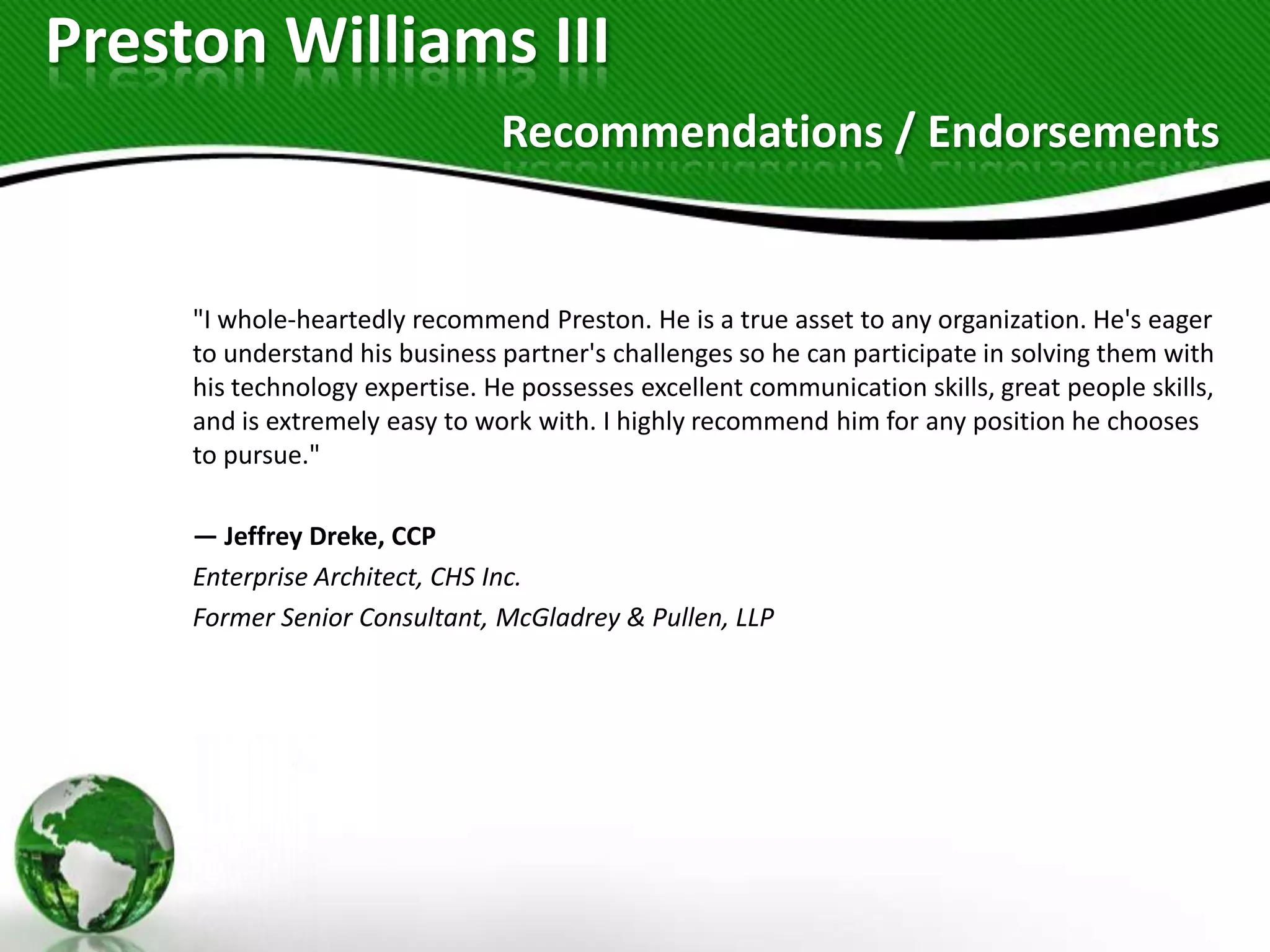 Preston Williams III
                                Recommendations / Endorsements


     "I whole-heartedly recommend Preston. He is a true asset to any organization. He's eager
     to understand his business partner's challenges so he can participate in solving them with
     his technology expertise. He possesses excellent communication skills, great people skills,
     and is extremely easy to work with. I highly recommend him for any position he chooses
     to pursue."

     — Jeffrey Dreke, CCP
     Enterprise Architect, CHS Inc.
     Former Senior Consultant, McGladrey & Pullen, LLP
 