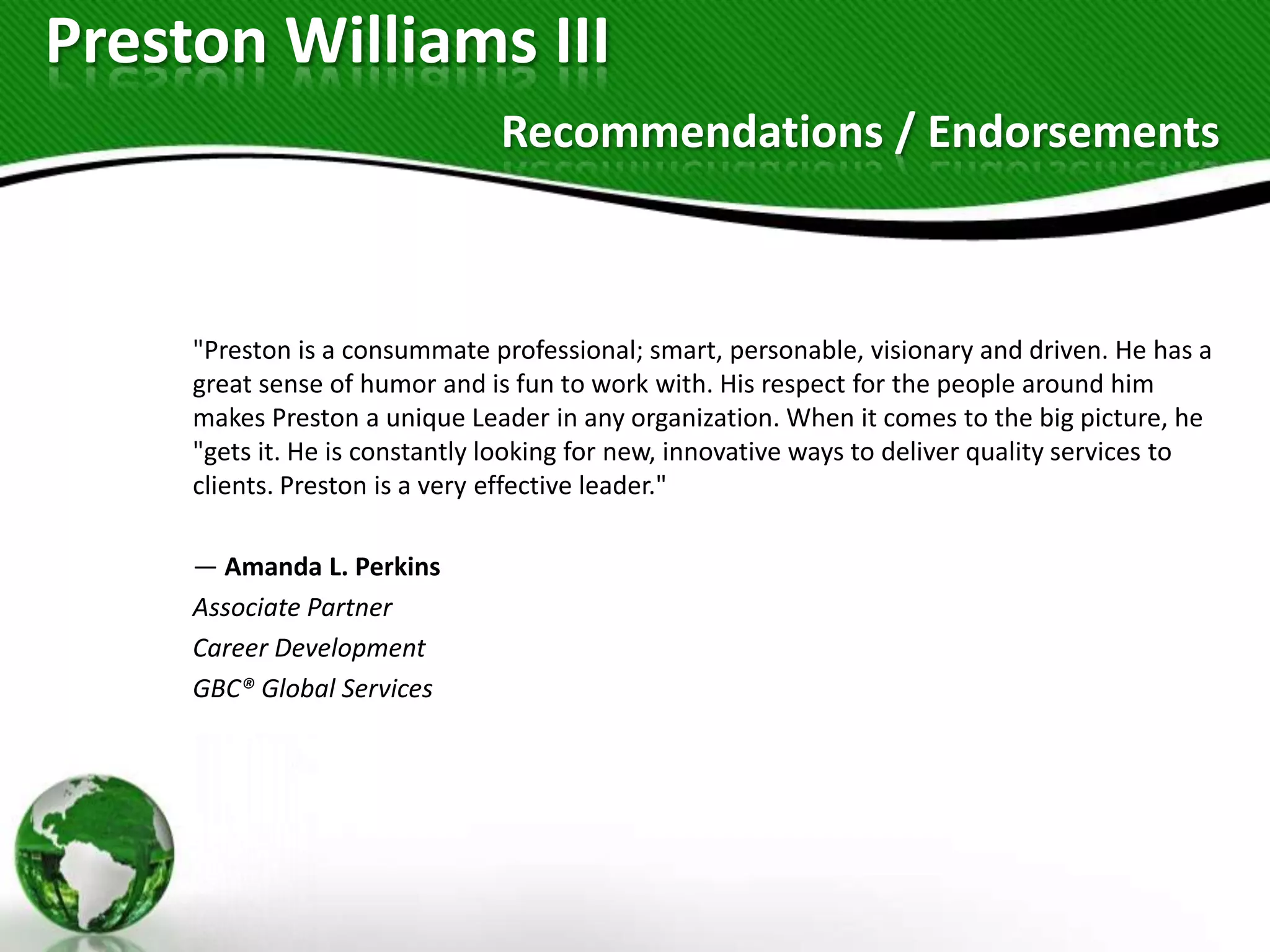Preston Williams III
                                Recommendations / Endorsements



     "Preston is a consummate professional; smart, personable, visionary and driven. He has a
     great sense of humor and is fun to work with. His respect for the people around him
     makes Preston a unique Leader in any organization. When it comes to the big picture, he
     "gets it. He is constantly looking for new, innovative ways to deliver quality services to
     clients. Preston is a very effective leader."

     — Amanda L. Perkins
     Associate Partner
     Career Development
     GBC® Global Services
 