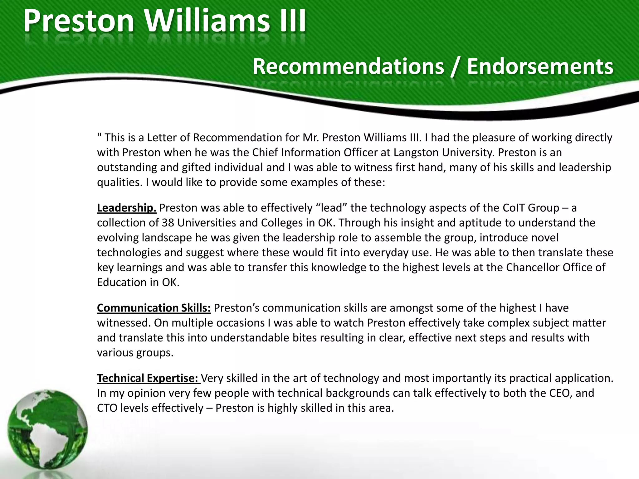Preston Williams III
                                    Recommendations / Endorsements

     " This is a Letter of Recommendation for Mr. Preston Williams III. I had the pleasure of working directly
     with Preston when he was the Chief Information Officer at Langston University. Preston is an
     outstanding and gifted individual and I was able to witness first hand, many of his skills and leadership
     qualities. I would like to provide some examples of these:

     Leadership. Preston was able to effectively “lead” the technology aspects of the CoIT Group – a
     collection of 38 Universities and Colleges in OK. Through his insight and aptitude to understand the
     evolving landscape he was given the leadership role to assemble the group, introduce novel
     technologies and suggest where these would fit into everyday use. He was able to then translate these
     key learnings and was able to transfer this knowledge to the highest levels at the Chancellor Office of
     Education in OK.

     Communication Skills: Preston’s communication skills are amongst some of the highest I have
     witnessed. On multiple occasions I was able to watch Preston effectively take complex subject matter
     and translate this into understandable bites resulting in clear, effective next steps and results with
     various groups.

     Technical Expertise: Very skilled in the art of technology and most importantly its practical application.
     In my opinion very few people with technical backgrounds can talk effectively to both the CEO, and
     CTO levels effectively – Preston is highly skilled in this area.
 