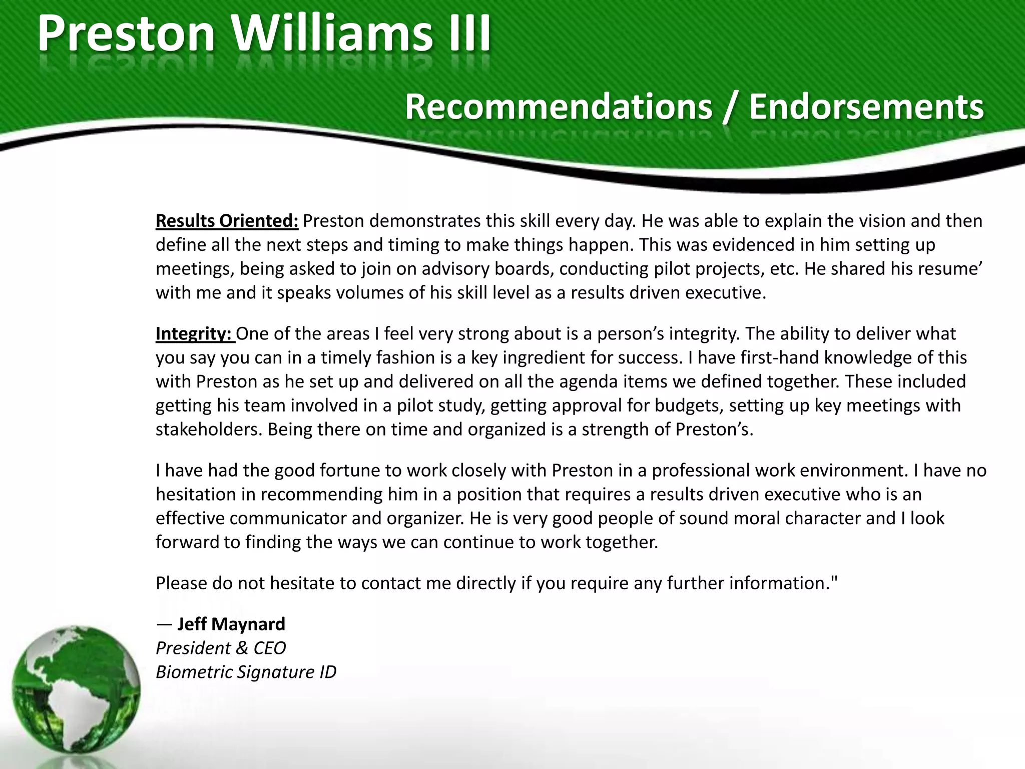 Preston Williams III
                                     Recommendations / Endorsements

     Results Oriented: Preston demonstrates this skill every day. He was able to explain the vision and then
     define all the next steps and timing to make things happen. This was evidenced in him setting up
     meetings, being asked to join on advisory boards, conducting pilot projects, etc. He shared his resume’
     with me and it speaks volumes of his skill level as a results driven executive.

     Integrity: One of the areas I feel very strong about is a person’s integrity. The ability to deliver what
     you say you can in a timely fashion is a key ingredient for success. I have first-hand knowledge of this
     with Preston as he set up and delivered on all the agenda items we defined together. These included
     getting his team involved in a pilot study, getting approval for budgets, setting up key meetings with
     stakeholders. Being there on time and organized is a strength of Preston’s.

     I have had the good fortune to work closely with Preston in a professional work environment. I have no
     hesitation in recommending him in a position that requires a results driven executive who is an
     effective communicator and organizer. He is very good people of sound moral character and I look
     forward to finding the ways we can continue to work together.

     Please do not hesitate to contact me directly if you require any further information."

     — Jeff Maynard
     President & CEO
     Biometric Signature ID
 