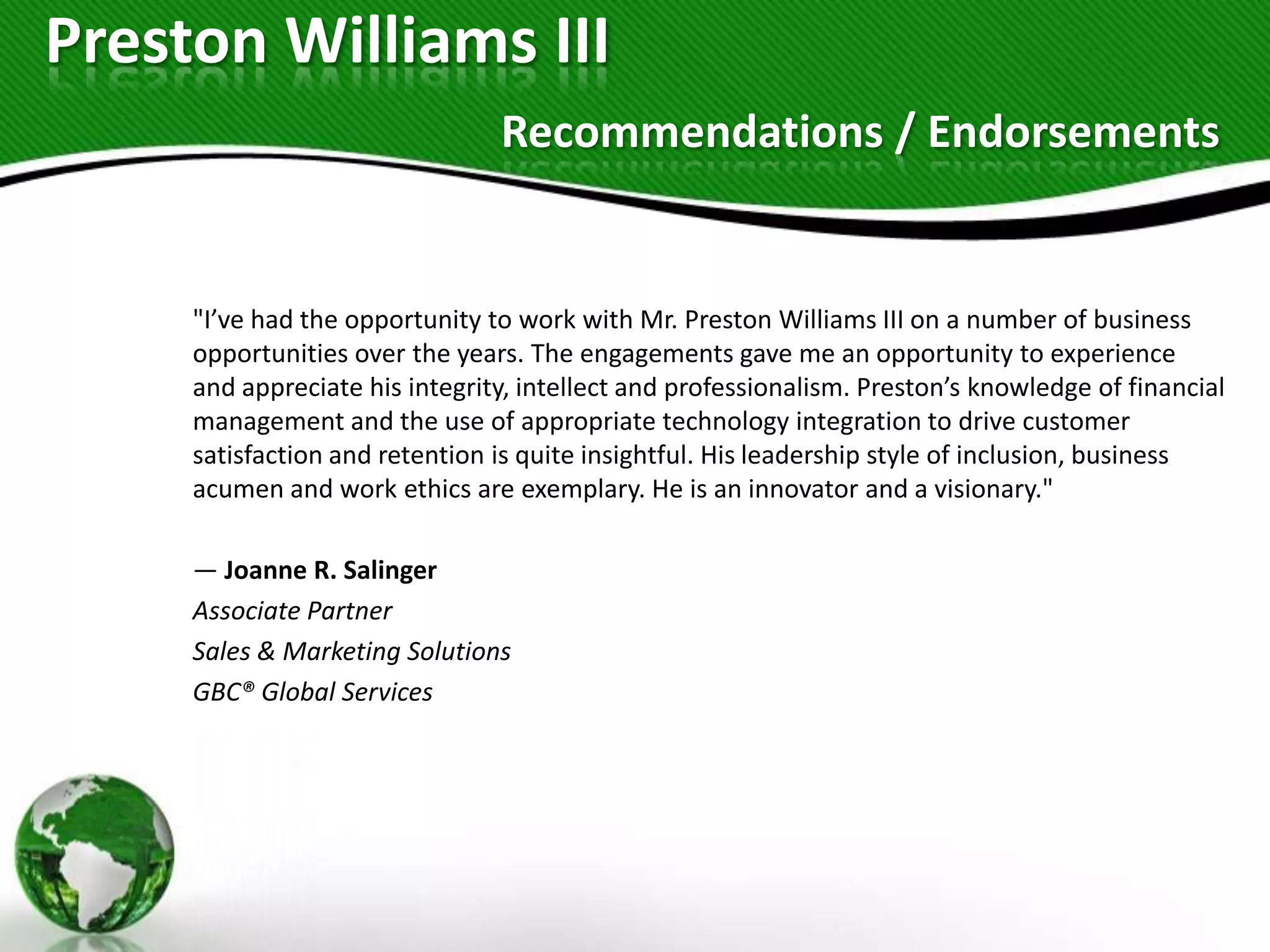 Preston Williams III
                                Recommendations / Endorsements


     "I’ve had the opportunity to work with Mr. Preston Williams III on a number of business
     opportunities over the years. The engagements gave me an opportunity to experience
     and appreciate his integrity, intellect and professionalism. Preston’s knowledge of financial
     management and the use of appropriate technology integration to drive customer
     satisfaction and retention is quite insightful. His leadership style of inclusion, business
     acumen and work ethics are exemplary. He is an innovator and a visionary."

     — Joanne R. Salinger
     Associate Partner
     Sales & Marketing Solutions
     GBC® Global Services
 