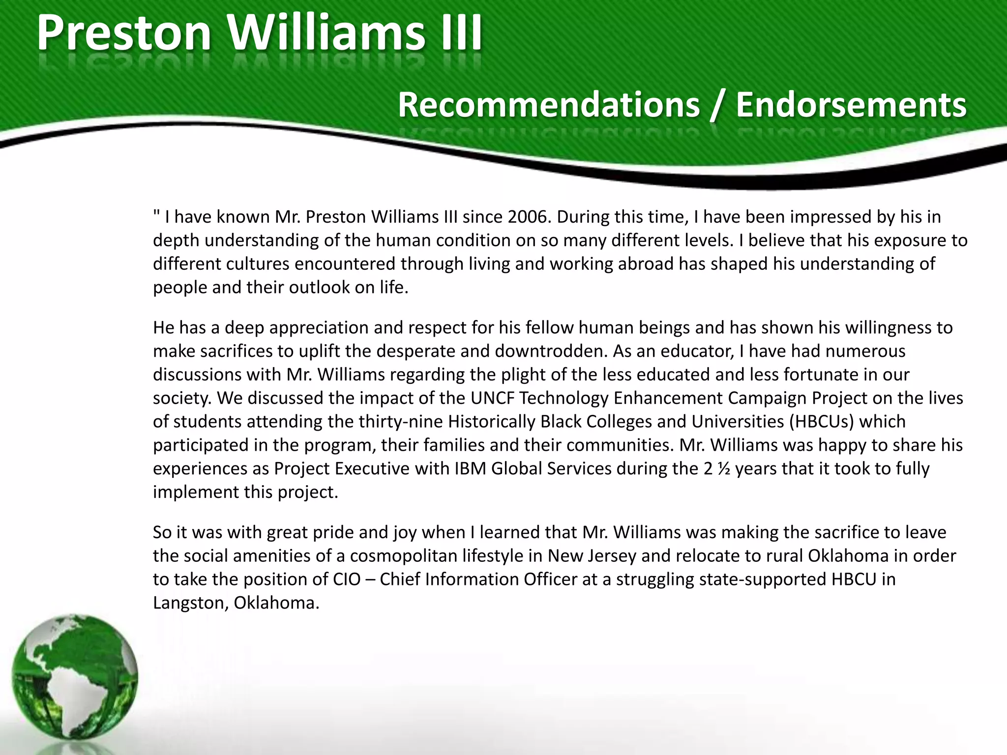 Preston Williams III
                                    Recommendations / Endorsements

     " I have known Mr. Preston Williams III since 2006. During this time, I have been impressed by his in
     depth understanding of the human condition on so many different levels. I believe that his exposure to
     different cultures encountered through living and working abroad has shaped his understanding of
     people and their outlook on life.

     He has a deep appreciation and respect for his fellow human beings and has shown his willingness to
     make sacrifices to uplift the desperate and downtrodden. As an educator, I have had numerous
     discussions with Mr. Williams regarding the plight of the less educated and less fortunate in our
     society. We discussed the impact of the UNCF Technology Enhancement Campaign Project on the lives
     of students attending the thirty-nine Historically Black Colleges and Universities (HBCUs) which
     participated in the program, their families and their communities. Mr. Williams was happy to share his
     experiences as Project Executive with IBM Global Services during the 2 ½ years that it took to fully
     implement this project.

     So it was with great pride and joy when I learned that Mr. Williams was making the sacrifice to leave
     the social amenities of a cosmopolitan lifestyle in New Jersey and relocate to rural Oklahoma in order
     to take the position of CIO – Chief Information Officer at a struggling state-supported HBCU in
     Langston, Oklahoma.
 
