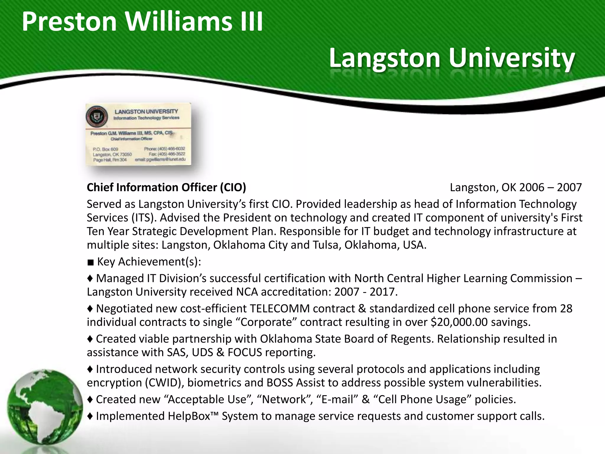 Preston Williams III
                                                    Langston University



     Chief Information Officer (CIO)                                          Langston, OK 2006 – 2007
     Served as Langston University’s first CIO. Provided leadership as head of Information Technology
     Services (ITS). Advised the President on technology and created IT component of university's First
     Ten Year Strategic Development Plan. Responsible for IT budget and technology infrastructure at
     multiple sites: Langston, Oklahoma City and Tulsa, Oklahoma, USA.
     ■ Key Achievement(s):
     ♦ Managed IT Division’s successful certification with North Central Higher Learning Commission –
     Langston University received NCA accreditation: 2007 - 2017.
     ♦ Negotiated new cost-efficient TELECOMM contract & standardized cell phone service from 28
     individual contracts to single “Corporate” contract resulting in over $20,000.00 savings.
     ♦ Created viable partnership with Oklahoma State Board of Regents. Relationship resulted in
     assistance with SAS, UDS & FOCUS reporting.
     ♦ Introduced network security controls using several protocols and applications including
     encryption (CWID), biometrics and BOSS Assist to address possible system vulnerabilities.
     ♦ Created new “Acceptable Use”, “Network”, “E-mail” & “Cell Phone Usage” policies.
     ♦ Implemented HelpBox™ System to manage service requests and customer support calls.
 