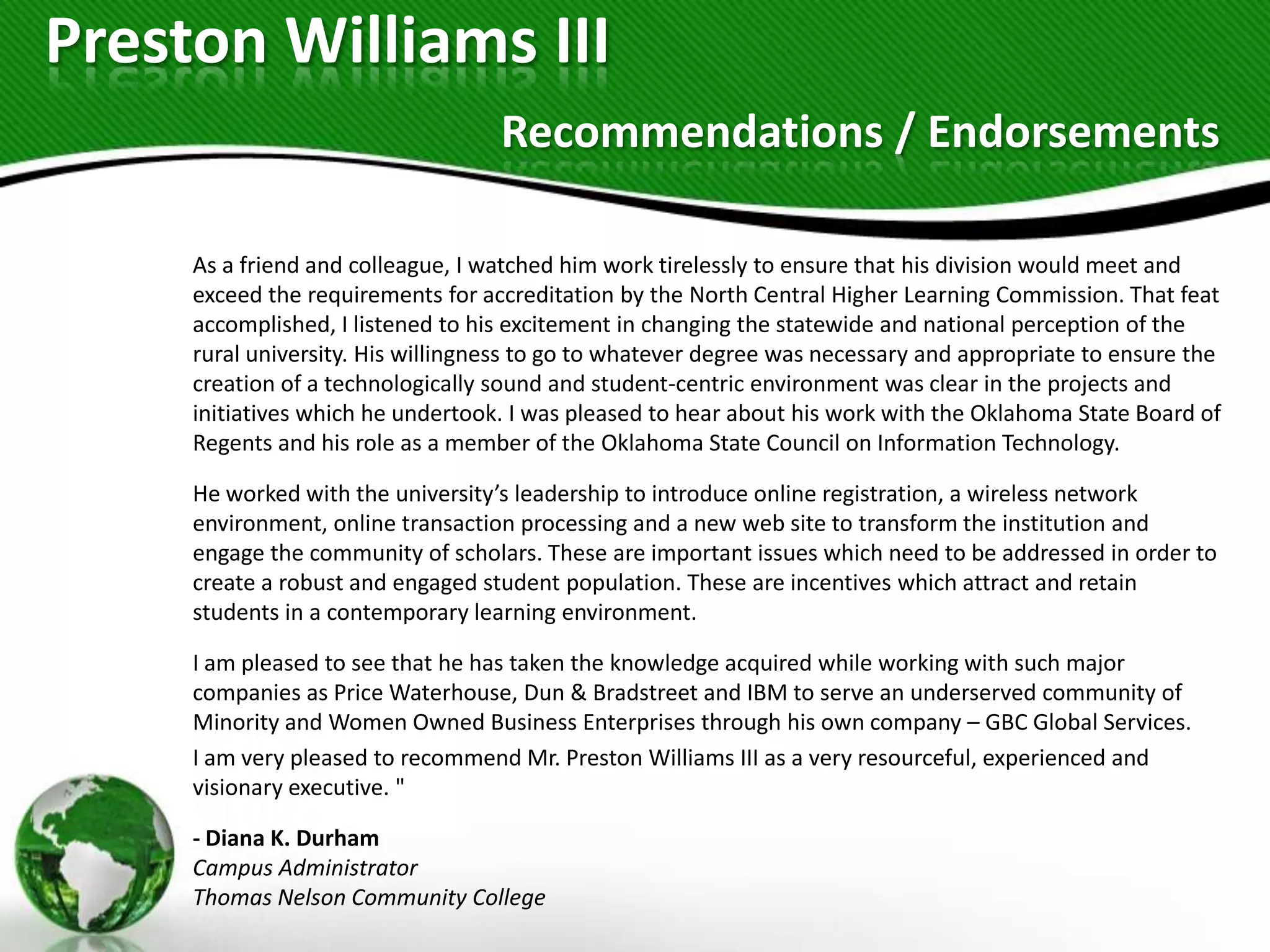 Preston Williams III
                                   Recommendations / Endorsements

     As a friend and colleague, I watched him work tirelessly to ensure that his division would meet and
     exceed the requirements for accreditation by the North Central Higher Learning Commission. That feat
     accomplished, I listened to his excitement in changing the statewide and national perception of the
     rural university. His willingness to go to whatever degree was necessary and appropriate to ensure the
     creation of a technologically sound and student-centric environment was clear in the projects and
     initiatives which he undertook. I was pleased to hear about his work with the Oklahoma State Board of
     Regents and his role as a member of the Oklahoma State Council on Information Technology.

     He worked with the university’s leadership to introduce online registration, a wireless network
     environment, online transaction processing and a new web site to transform the institution and
     engage the community of scholars. These are important issues which need to be addressed in order to
     create a robust and engaged student population. These are incentives which attract and retain
     students in a contemporary learning environment.

     I am pleased to see that he has taken the knowledge acquired while working with such major
     companies as Price Waterhouse, Dun & Bradstreet and IBM to serve an underserved community of
     Minority and Women Owned Business Enterprises through his own company – GBC Global Services.
     I am very pleased to recommend Mr. Preston Williams III as a very resourceful, experienced and
     visionary executive. "

     - Diana K. Durham
     Campus Administrator
     Thomas Nelson Community College
 
