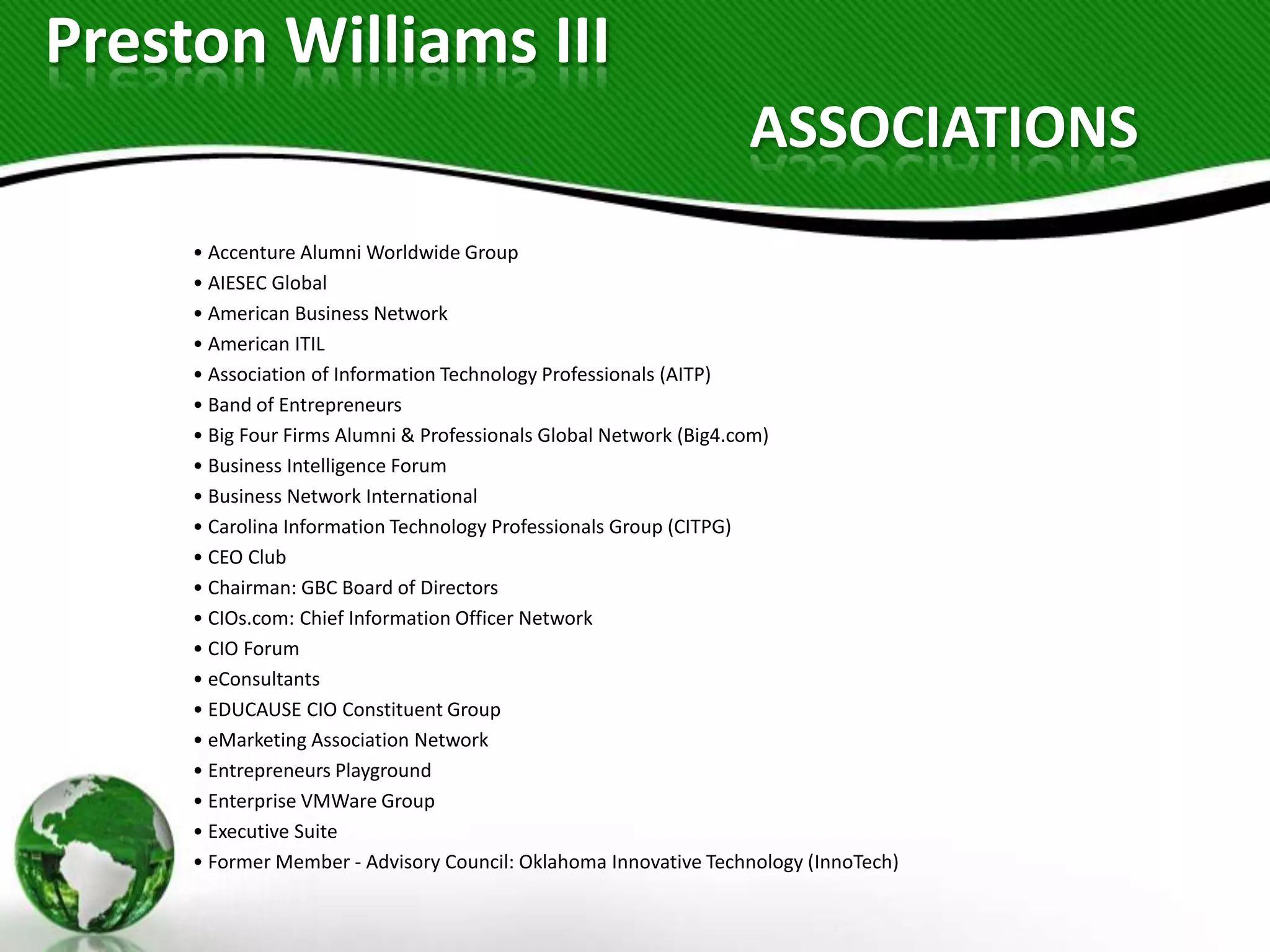 Preston Williams III
                                                                 ASSOCIATIONS
     • Accenture Alumni Worldwide Group
     • AIESEC Global
     • American Business Network
     • American ITIL
     • Association of Information Technology Professionals (AITP)
     • Band of Entrepreneurs
     • Big Four Firms Alumni & Professionals Global Network (Big4.com)
     • Business Intelligence Forum
     • Business Network International
     • Carolina Information Technology Professionals Group (CITPG)
     • CEO Club
     • Chairman: GBC Board of Directors
     • CIOs.com: Chief Information Officer Network
     • CIO Forum
     • eConsultants
     • EDUCAUSE CIO Constituent Group
     • eMarketing Association Network
     • Entrepreneurs Playground
     • Enterprise VMWare Group
     • Executive Suite
     • Former Member - Advisory Council: Oklahoma Innovative Technology (InnoTech)
 