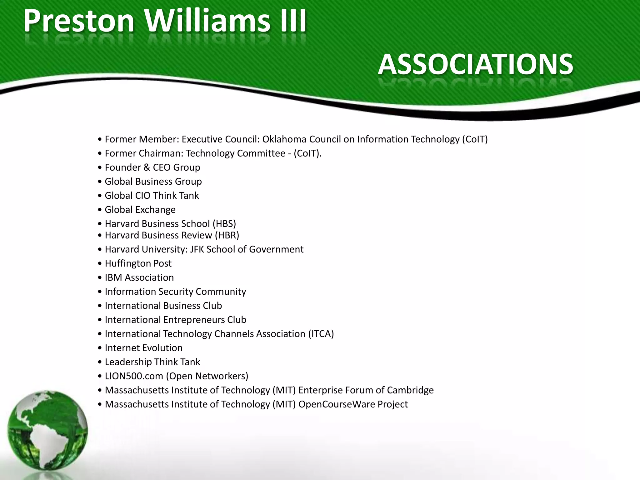 Preston Williams III
                                                                  ASSOCIATIONS

     • Former Member: Executive Council: Oklahoma Council on Information Technology (CoIT)
     • Former Chairman: Technology Committee - (CoIT).
     • Founder & CEO Group
     • Global Business Group
     • Global CIO Think Tank
     • Global Exchange
     • Harvard Business School (HBS)
     • Harvard Business Review (HBR)
     • Harvard University: JFK School of Government
     • Huffington Post
     • IBM Association
     • Information Security Community
     • International Business Club
     • International Entrepreneurs Club
     • International Technology Channels Association (ITCA)
     • Internet Evolution
     • Leadership Think Tank
     • LION500.com (Open Networkers)
     • Massachusetts Institute of Technology (MIT) Enterprise Forum of Cambridge
     • Massachusetts Institute of Technology (MIT) OpenCourseWare Project
 