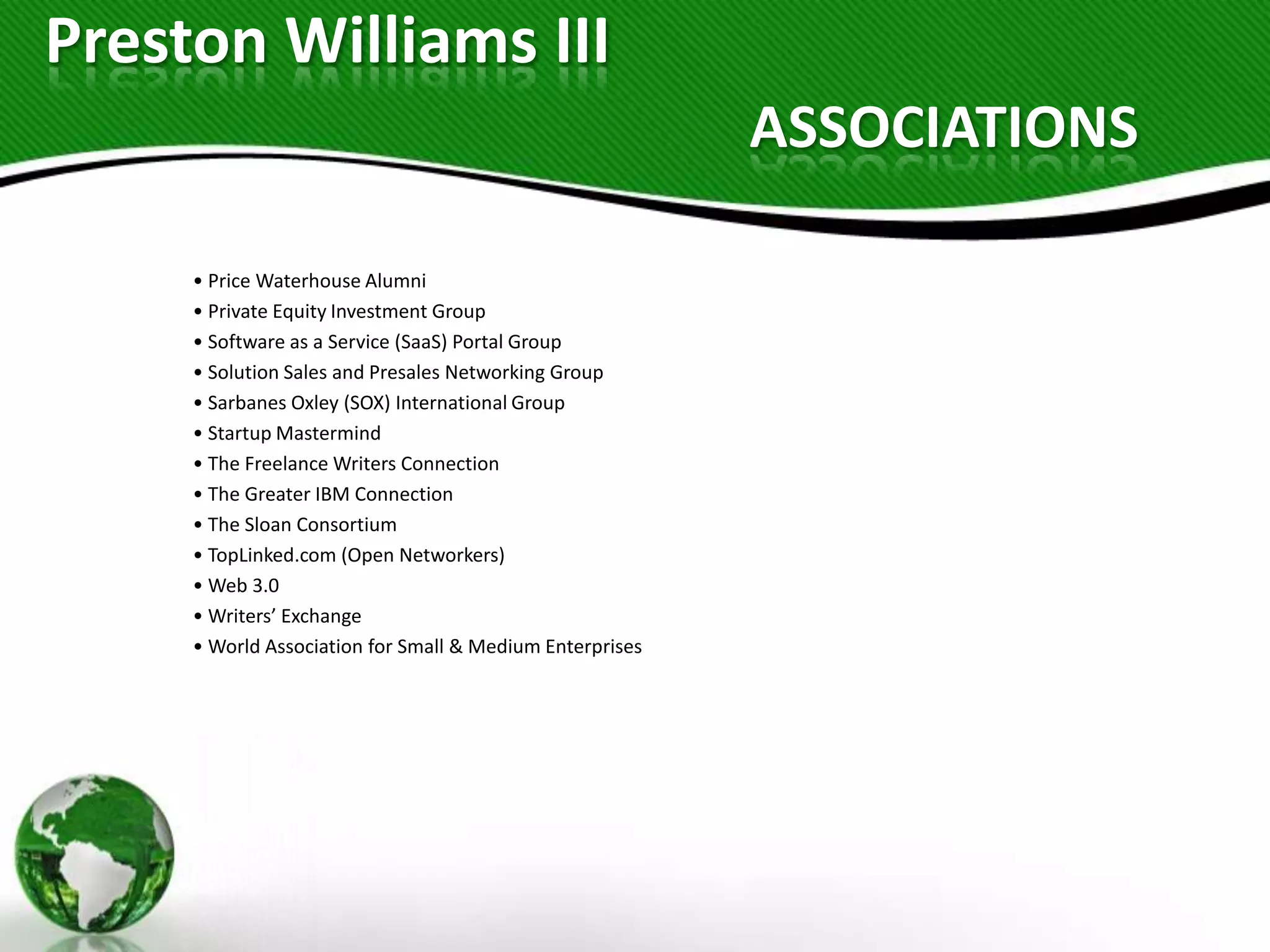 Preston Williams III
                                                          ASSOCIATIONS

     • Price Waterhouse Alumni
     • Private Equity Investment Group
     • Software as a Service (SaaS) Portal Group
     • Solution Sales and Presales Networking Group
     • Sarbanes Oxley (SOX) International Group
     • Startup Mastermind
     • The Freelance Writers Connection
     • The Greater IBM Connection
     • The Sloan Consortium
     • TopLinked.com (Open Networkers)
     • Web 3.0
     • Writers’ Exchange
     • World Association for Small & Medium Enterprises
 