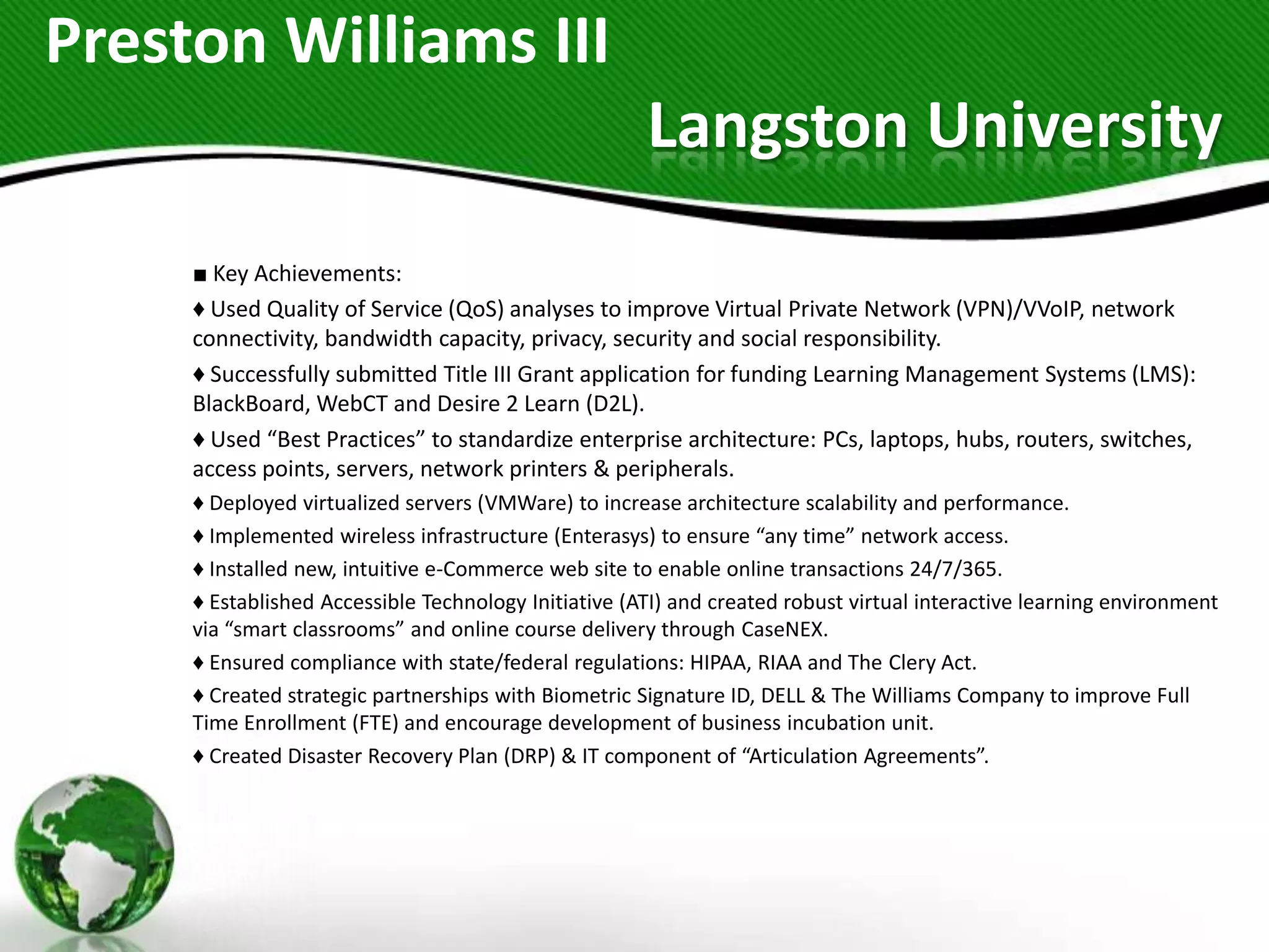 Preston Williams III
                                                      Langston University
     ■ Key Achievements:
     ♦ Used Quality of Service (QoS) analyses to improve Virtual Private Network (VPN)/VVoIP, network
     connectivity, bandwidth capacity, privacy, security and social responsibility.
     ♦ Successfully submitted Title III Grant application for funding Learning Management Systems (LMS):
     BlackBoard, WebCT and Desire 2 Learn (D2L).
     ♦ Used “Best Practices” to standardize enterprise architecture: PCs, laptops, hubs, routers, switches,
     access points, servers, network printers & peripherals.
     ♦ Deployed virtualized servers (VMWare) to increase architecture scalability and performance.
     ♦ Implemented wireless infrastructure (Enterasys) to ensure “any time” network access.
     ♦ Installed new, intuitive e-Commerce web site to enable online transactions 24/7/365.
     ♦ Established Accessible Technology Initiative (ATI) and created robust virtual interactive learning environment
     via “smart classrooms” and online course delivery through CaseNEX.
     ♦ Ensured compliance with state/federal regulations: HIPAA, RIAA and The Clery Act.
     ♦ Created strategic partnerships with Biometric Signature ID, DELL & The Williams Company to improve Full
     Time Enrollment (FTE) and encourage development of business incubation unit.
     ♦ Created Disaster Recovery Plan (DRP) & IT component of “Articulation Agreements”.
 