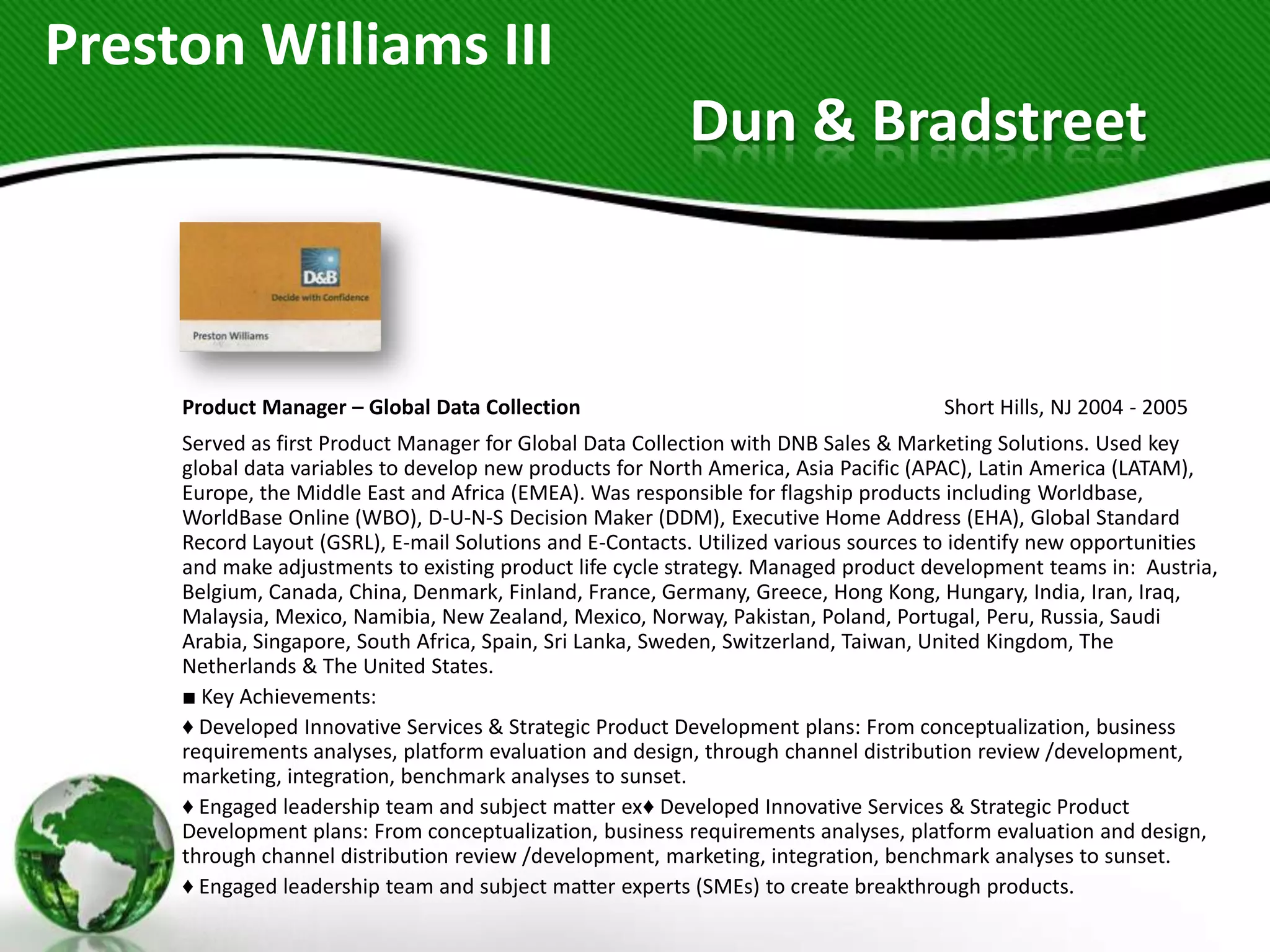 Preston Williams III
                                                          Dun & Bradstreet



     Product Manager – Global Data Collection                                        Short Hills, NJ 2004 - 2005
     Served as first Product Manager for Global Data Collection with DNB Sales & Marketing Solutions. Used key
     global data variables to develop new products for North America, Asia Pacific (APAC), Latin America (LATAM),
     Europe, the Middle East and Africa (EMEA). Was responsible for flagship products including Worldbase,
     WorldBase Online (WBO), D-U-N-S Decision Maker (DDM), Executive Home Address (EHA), Global Standard
     Record Layout (GSRL), E-mail Solutions and E-Contacts. Utilized various sources to identify new opportunities
     and make adjustments to existing product life cycle strategy. Managed product development teams in: Austria,
     Belgium, Canada, China, Denmark, Finland, France, Germany, Greece, Hong Kong, Hungary, India, Iran, Iraq,
     Malaysia, Mexico, Namibia, New Zealand, Mexico, Norway, Pakistan, Poland, Portugal, Peru, Russia, Saudi
     Arabia, Singapore, South Africa, Spain, Sri Lanka, Sweden, Switzerland, Taiwan, United Kingdom, The
     Netherlands & The United States.
     ■ Key Achievements:
     ♦ Developed Innovative Services & Strategic Product Development plans: From conceptualization, business
     requirements analyses, platform evaluation and design, through channel distribution review /development,
     marketing, integration, benchmark analyses to sunset.
     ♦ Engaged leadership team and subject matter ex♦ Developed Innovative Services & Strategic Product
     Development plans: From conceptualization, business requirements analyses, platform evaluation and design,
     through channel distribution review /development, marketing, integration, benchmark analyses to sunset.
     ♦ Engaged leadership team and subject matter experts (SMEs) to create breakthrough products.
 