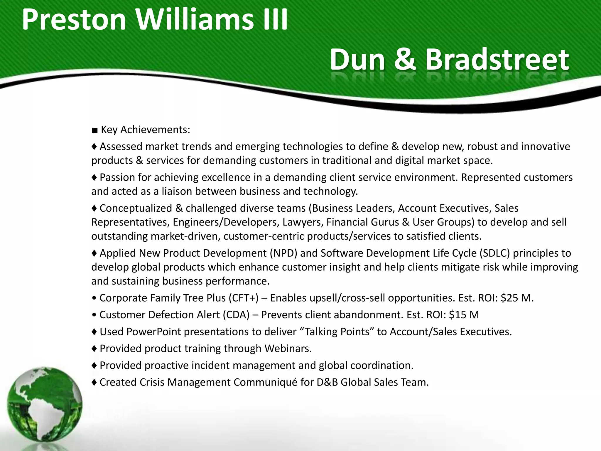 Preston Williams III
                                                      Dun & Bradstreet
     ■ Key Achievements:
     ♦ Assessed market trends and emerging technologies to define & develop new, robust and innovative
     products & services for demanding customers in traditional and digital market space.
     ♦ Passion for achieving excellence in a demanding client service environment. Represented customers
     and acted as a liaison between business and technology.
     ♦ Conceptualized & challenged diverse teams (Business Leaders, Account Executives, Sales
     Representatives, Engineers/Developers, Lawyers, Financial Gurus & User Groups) to develop and sell
     outstanding market-driven, customer-centric products/services to satisfied clients.
     ♦ Applied New Product Development (NPD) and Software Development Life Cycle (SDLC) principles to
     develop global products which enhance customer insight and help clients mitigate risk while improving
     and sustaining business performance.
     • Corporate Family Tree Plus (CFT+) – Enables upsell/cross-sell opportunities. Est. ROI: $25 M.
     • Customer Defection Alert (CDA) – Prevents client abandonment. Est. ROI: $15 M
     ♦ Used PowerPoint presentations to deliver “Talking Points” to Account/Sales Executives.
     ♦ Provided product training through Webinars.
     ♦ Provided proactive incident management and global coordination.
     ♦ Created Crisis Management Communiqué for D&B Global Sales Team.
 