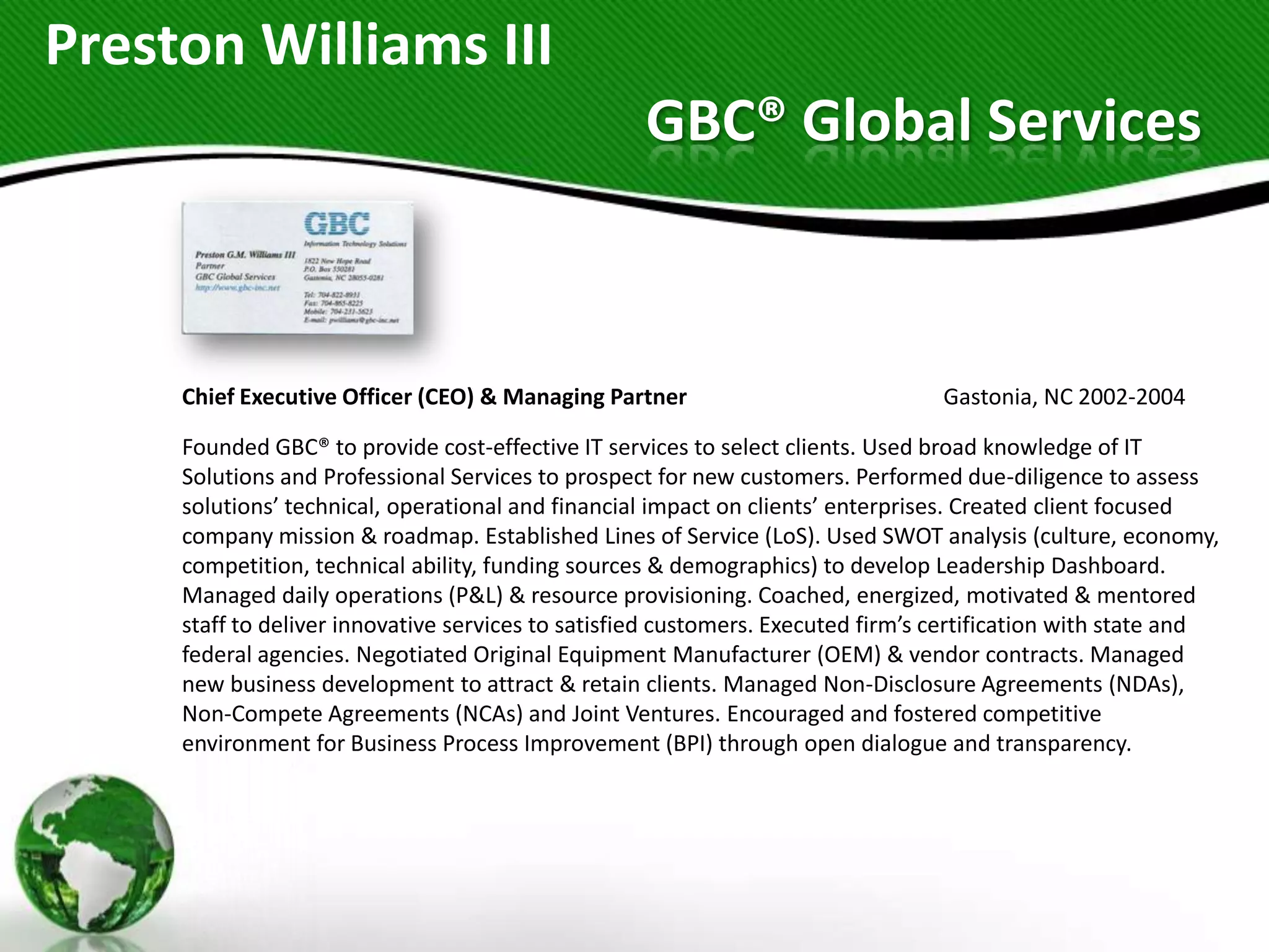 Preston Williams III
                                                   GBC® Global Services



     Chief Executive Officer (CEO) & Managing Partner                             Gastonia, NC 2002-2004

     Founded GBC® to provide cost-effective IT services to select clients. Used broad knowledge of IT
     Solutions and Professional Services to prospect for new customers. Performed due-diligence to assess
     solutions’ technical, operational and financial impact on clients’ enterprises. Created client focused
     company mission & roadmap. Established Lines of Service (LoS). Used SWOT analysis (culture, economy,
     competition, technical ability, funding sources & demographics) to develop Leadership Dashboard.
     Managed daily operations (P&L) & resource provisioning. Coached, energized, motivated & mentored
     staff to deliver innovative services to satisfied customers. Executed firm’s certification with state and
     federal agencies. Negotiated Original Equipment Manufacturer (OEM) & vendor contracts. Managed
     new business development to attract & retain clients. Managed Non-Disclosure Agreements (NDAs),
     Non-Compete Agreements (NCAs) and Joint Ventures. Encouraged and fostered competitive
     environment for Business Process Improvement (BPI) through open dialogue and transparency.
 