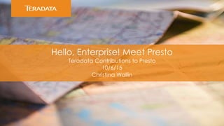 Hello, Enterprise! Meet Presto
Teradata Contributions to Presto
10/6/15
Christina Wallin
 