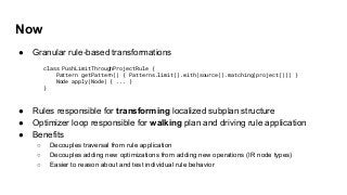 Now
● Granular rule-based transformations
● Rules responsible for transforming localized subplan structure
● Optimizer loop responsible for walking plan and driving rule application
● Benefits
○ Decouples traversal from rule application
○ Decouples adding new optimizations from adding new operations (IR node types)
○ Easier to reason about and test individual rule behavior
class PushLimitThroughProjectRule {
Pattern getPattern() { Patterns.limit().with(source().matching(project())) }
Node apply(Node) { ... }
}
 