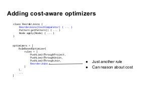 Adding cost-aware optimizers
● Just another rule
● Can reason about cost
optimizers = [
RuleBasedOptimizer(
rules = [
PushLimitThroughProject,
PushLimitThroughUnion,
PushLimitThroughJoin,
ReorderJoins
]
),
...
]
class ReorderJoins {
ReorderJoins(CostComparator) { ... }
Pattern getPattern() { ... }
Node apply(Node) { ... }
}
 