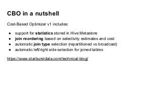 CBO in a nutshell
Cost-Based Optimizer v1 includes:
● support for statistics stored in Hive Metastore
● join reordering based on selectivity estimates and cost
● automatic join type selection (repartitioned vs broadcast)
● automatic left/right side selection for joined tables
https://www.starburstdata.com/technical-blog/
 
