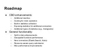 Roadmap
● CBO enhancements:
○ Additional rewrites
○ Costing for more operators
○ Built-in statistics collection
○ Exposing statistics for additional connectors
○ Additional types of statistics (e.g., histograms)
● General functionality:
○ Spill to disk enhancements
○ Geospatial functions performance
○ New connectors (ElasticSearch, Kudu)
○ Resource-aware query submission
○ Misc performance improvements
 