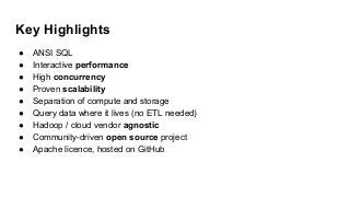Key Highlights
● ANSI SQL
● Interactive performance
● High concurrency
● Proven scalability
● Separation of compute and storage
● Query data where it lives (no ETL needed)
● Hadoop / cloud vendor agnostic
● Community-driven open source project
● Apache licence, hosted on GitHub
 