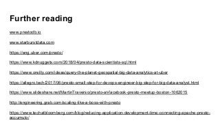 Further reading
www.prestodb.io
www.starburstdata.com
https://eng.uber.com/presto/
https://www.kdnuggets.com/2018/04/presto-data-scientists-sql.html
https://www.oreilly.com/ideas/query-the-planet-geospatial-big-data-analytics-at-uber
https://allegro.tech/2017/06/presto-small-step-for-devops-engineer-big-step-for-big-data-analyst.html
https://www.slideshare.net/MartinTraverso/presto-at-facebook-presto-meetup-boston-1062015
http://engineering.grab.com/scaling-like-a-boss-with-presto
https://www.techatbloomberg.com/blog/reducing-application-development-time-connecting-apache-presto-
accumulo/
 
