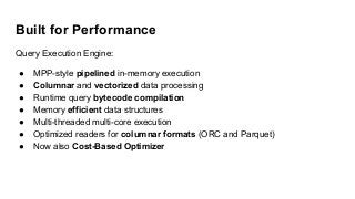 Built for Performance
Query Execution Engine:
● MPP-style pipelined in-memory execution
● Columnar and vectorized data processing
● Runtime query bytecode compilation
● Memory efficient data structures
● Multi-threaded multi-core execution
● Optimized readers for columnar formats (ORC and Parquet)
● Now also Cost-Based Optimizer
 