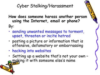 Cyber Stalking/Harassment How does someone harass another person using the Internet, email or phone?  By: sending unwanted messages to torment, upset, threaten or incite hatred posting a picture or information that is offensive, defamatory or embarrassing hacking into websites Setting up a website that’s not your own – making it with someone else’s name 