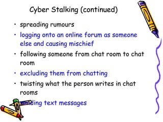 Cyber Stalking (continued) spreading rumours logging onto an online forum as someone else and causing mischief following someone from chat room to chat room excluding them from chatting twisting what the person writes in chat rooms sending text messages 