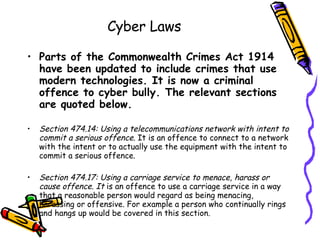 Cyber Laws Parts of the Commonwealth Crimes Act 1914 have been updated to include crimes that use modern technologies. It is now a criminal offence to cyber bully. The relevant sections are quoted below. Section 474.14: Using a telecommunications network with intent to commit a serious offence.  It is an offence to connect to a network with the intent or to actually use the equipment with the intent to commit a serious offence. Section 474.17: Using a carriage service to menace, harass or cause offence. It  is an offence to use a carriage service in a way that a reasonable person would regard as being menacing, harassing or offensive. For example a person who continually rings and hangs up would be covered in this section. 