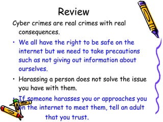 Review Cyber crimes are real crimes with real consequences.  We all have the right to be safe on the internet but we need to take precautions such as not giving out information about ourselves. Harassing a person does not solve the issue you have with them. If someone harasses you or approaches you on the internet to meet them, tell an adult  that you trust . 