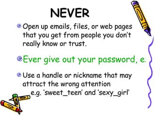 NEVER Open up emails, files, or web pages that you get from people you don’t really know or trust.  Ever give out your password, except to responsible adults in your family. Use a handle or nickname that may attract the wrong attention    e.g. ‘sweet_teen’ and ‘sexy_girl’ 