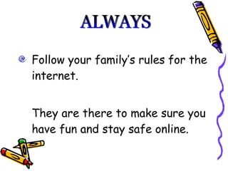 Follow your family’s rules for the internet.  They are there to make sure you have fun and stay safe online.  ALWAYS 