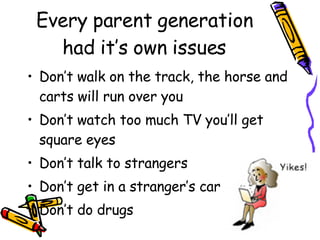 Every parent generation had it’s own issues Don’t walk on the track, the horse and carts will run over you Don’t watch too much TV you’ll get square eyes Don’t talk to strangers Don’t get in a stranger’s car Don’t do drugs 