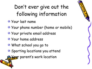 Don’t ever give out the following information Your last name Your phone number (home or mobile) Your private email address Your home address What school you go to Sporting locations you attend Your parent’s work location 