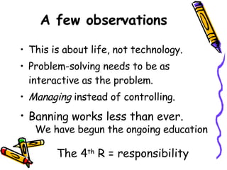 A few observations This is about life, not technology. Problem-solving needs to be as interactive as the problem. Managing  instead of controlling. Banning works less than ever . We have begun the ongoing education The 4 th  R = responsibility 