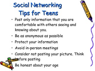 Social Networking  Tips for Teens Post only information that you are comfortable with others seeing and knowing about you. Be as anonymous as possible Protect your information Avoid in-person meetings Consider not posting your picture.  Think before posting Be honest about your age 