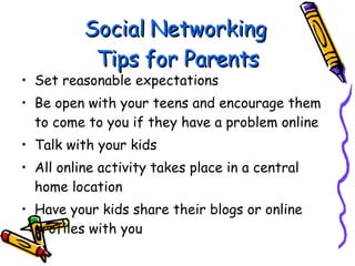Social Networking  Tips for Parents Set reasonable expectations Be open with your teens and encourage them to come to you if they have a problem online Talk with your kids All online activity takes place in a central home location Have your kids share their blogs or online profiles with you 