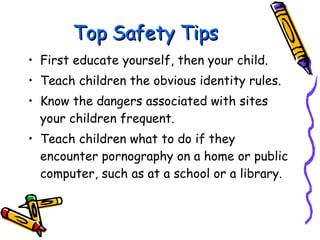 Top Safety Tips First educate yourself, then your child. Teach children the obvious identity rules. Know the dangers associated with sites your children frequent. Teach children what to do if they encounter pornography on a home or public computer, such as at a school or a library. 