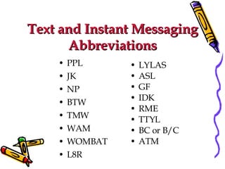 Text and Instant Messaging Abbreviations PPL  JK NP  BTW TMW WAM WOMBAT L8R  LYLAS ASL GF IDK  RME TTYL BC or B/C ATM 