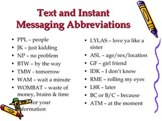Text and Instant Messaging Abbreviations PPL – people JK – just kidding NP – no problem BTW – by the way TMW - tomorrow WAM – wait a minute WOMBAT – waste of money, brains & time FYI – for your information LYLAS – love ya like a sister ASL – age/sex/location GF – girl friend IDK – I don’t know RME – rolling my eyes L8R – later BC or B/C – because ATM – at the moment 